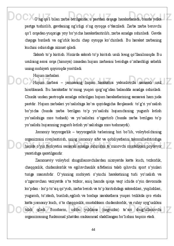   О‘ng qо‘l bilan zarba berilganda, u pastdan orqaga harakatlanadi, bunda yelka
pastga  tushirilib, gavdaning  og‘irligi  о‘ng oyoqqa  о‘tkaziladi. Zarba zarba  beruvchi
qо‘l orqadan-yuqoriga yoy bо‘yicha harakatlantirilib, zarba amalga oshiriladi. Gavda
chapga   buriladi   va   og‘irlik   kuchi   chap   oyoqqa   kо‘chiriladi.   Bu   harakat   zarbaning
kuchini oshirishga xizmat qiladi. 
Sakrab tо‘p kiritish .   Hozirda sakrab tо‘p kiritish usuli keng qо‘llanilmoqda. Bu
usulning asosi orqa (himoya) zonadan hujum zarbasini berishga о‘xshashligi sababli
uning mohiyati quyiroqda yoritiladi.
Hujum zarbalari. 
Hujum   zarbasi   –   jamoaning   hujum   harakatini   yakunlovchi   samarali   usul
hisoblanadi.   Bu   harakatlar   tо‘rning   yuqori   qirg‘og‘idan   balandda   amalga   oshiriladi.
Chunki undan pastroqda amalga oshirilgan hujum harakatlarining samarasi ham juda
pastdir. Hujum zarbalari yо‘nalishiga kо‘ra quyidagicha farqlanadi: tо‘g‘ri yо‘nalish
bо‘yicha   (bunda   zarba   berilgan   tо‘p   yо‘nalishi   hujumchining   yugurib   kelish
yо‘nalishiga   mos   tushadi)   va   yо‘nalishni   о‘zgartirib   (bunda   zarba   berilgan   tо‘p
yо‘nalishi hujumning yugurib kelish yо‘nalishiga mos tushmaydi).  
Jismoniy   tayyorgarlik   –   tayyorgarlik   turlarining   biri   bо‘lib,   voleybolchining
organizmini  rivojlantirish, uning jismoniy sifat va qobiliyatlarini  takomillashtirishga
hamda о‘yin faoliyatini samarali amalga oshirishni ta’minovchi mustahkam poydevor
yaratishga qaratilgandir.
Zamonaviy   voleybol   shugullanuvchilardan   nixoyatda   katta   kuch,   tezkorlik,
chaqqonlik,   chidamkorlik   va   egiluvchanlik   sifatlarini   talab   qiluvchi   sport   о‘yinlari
turiga   mansubdir.   О‘yinning   mohiyati   о‘yinchi   harakatining   turli   yо‘nalish   va
о‘zgaruvchan   vaziyatda   о‘ta   tezkor,   aniq   hamda   qisqa   vaqt   ichida   о‘yin   davomida
kо‘pdan - kо‘p tо‘siq qо‘yish, zarba berish va tо‘p kiritishdagi sakrashlari, yiqilishlari,
yugurish,   tо‘xtash,   burilish,egilish   va   boshqa   xarakatlarni   yuqori   tezlikda   ijro   etishi
katta jismoniy kuch, о‘ta chaqqonlik, mustahkam chidamkorlik, va ruhiy uyg‘unlikni
talab   qiladi.   Binobarin,   ushbu   yuklama   (nagruzka)   ta’siri   shug‘ullanuvchi
organizmining funksional jihatdan mukammal shakllangan bо‘lishini taqozo etadi.
44 