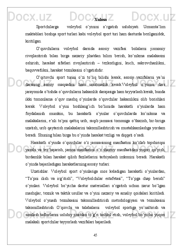 Xulosa
Sportchilarga     voleybol   o’yinini   o’rgatish   uslubiyati.   Umumta’lim
maktablari boshqa sport turlari kabi voleybol sport turi ham dasturda berilganidek,
kiritilgan. 
O’quvchilarni   voleybol   darsida   asosiy   vazifasi:   bolalarni   jismoniy
rivojlantirish   bilan   birga   nazariy   jihatdan   bilim   berish,   ko’nikma   malakasini
oshirish;   harakat   sifatlari   rivojlantirish   –   tezkorligini,   kuch,   sakrovchanlikni,
baquvvatlikni, harakat texnikasini o’rgatishdir. 
O’qituvchi   sport   turini   o’zi   to’liq   bilishi   kerak,   asosiy   vazifalarni   ya’ni
darsning   asosiy   maqsadini   ham   unutmaslik   kerak.Voleybol   o’yinini   dars
jarayonida o’tishda o’quvchilarni hakamlik darajasiga ham tayyorlash kerak, bunda
ikki   tomonlama   o’quv   mashq   o’yinlarda   o’quvchilar   hakamlikni   olib   borishlari
kerak.   Voleybol   o’yini   boshlang’ich   bo’limida   harakatli   o’yinlarda   ham
foydalanish   mumkin,   bu   harakatli   o’yinlar   o’quvchilarda   ko’nikma   va
malakalarini, e’nli  to’pni  qattiq urib, raqib jamoasi  tomoniga o’tkazish, bir-biriga
uzatish, urib qaytarish malakalarini takomillashtirish va mustahkamlashga yordam
beradi. Shuning bilan birga bu o’yinda harakat tezligi va diqqati o’sadi.
Harakatli   o’yinda   o’quvchilar   o’z   jamoasining   manfaatini   ko’zlab   topshiriqni
yaxshi  va tez bajarish, jamoa manfaatini  o’z shaxsiy  manfaatidan yuqori qo’yish,
birdamlik   bilan   harakat   qilish   fazilatlarini   tarbiyalash   imkonini   beradi.   Harakatli
o’yinda bajariladigan harakatlarning asosiy turlari: 
Uzatishlar.   Voleybol   sport   o’yinlariga   mos   keladigan   harakatli   o’yinlardan,
“To’pni   ilish   va   irg’itish”,   “Voleybolchilar   estafetasi”,   “To’pga   chap   berish”
o’yinlari.   Voleybol   bo’yicha   dastur   materiallari   o’rgatish   uchun   zarur   bo’lgan
mashqlar, texnik va taktik usullar  va o’yini  nazariy va amaliy qoidalari  kiritiladi.
Voleybol   o‘ynash   texnikasini   takomillashtirish   metodologiyasi   va   texnikasini
takomillashtirish   O’quvchi   va   talabalarni     voleybol   sportiga   yo’naltirish   va
saralash tadbirlarini uslubiy jixatdan to’g’ri tashkil etish, voleybol bo’yicha yuqori
malakali sportchilar tayyorlash vazifalari bajariladi. 
45 