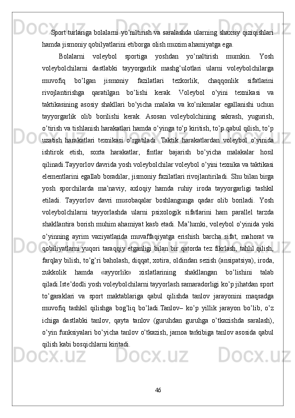 Sport turlariga bolalarni yo’niltirish va saralashda ularning shaxsiy qiziqishlari
hamda jismoniy qobilyatlarini etiborga olish muxim ahamiyatga ega.
  Bolalarni   voleybol   sportiga   yoshdan   yo’naltirish   mumkin.   Yosh
voleybolchilarni   dastlabki   tayyorgarlik   mashg’ulotlari   ularni   voleybolchilarga
muvofiq   bo’lgan   jismoniy   fazilatlari   tezkorlik,   chaqqonlik   sifatlarini
rivojlantirishga   qaratilgan   bo’lishi   kerak.   Voleybol   o’yini   texnikasi   va
taktikasining   asosiy   shakllari   bo’yicha   malaka   va   ko’nikmalar   egallanishi   uchun
tayyorgarlik   olib   borilishi   kerak.   Asosan   voleybolchining   sakrash,   yugurish,
o’tirish va tishlanish harakatlari hamda o’yinga to’p kiritish, to’p qabul qilish, to’p
uzatish   harakatlari   texnikasi   o’rgatiladi.   Taktik   harakatlardan   voleybol   o’yinida
ishtirok   etish,   soxta   harakatlar,   fintlar   bajarish   bo’yicha   malakalar   hosil
qilinadi.Tayyorlov davrida yosh voleybolchilar voleybol o’yini texnika va taktikasi
elementlarini egallab boradilar, jismoniy fazilatlari rivojlantiriladi.  Shu bilan birga
yosh   sporchilarda   ma’naviy,   axloqiy   hamda   ruhiy   iroda   tayyorgarligi   tashkil
etiladi.   Tayyorlov   davri   musobaqalar   boshlangunga   qadar   olib   boriladi.   Yosh
voleybolchilarni   tayyorlashda   ularni   psixologik   sifatlarini   ham   parallel   tarzda
shakllantira borish muhim ahamiyat kasb etadi. Ma’lumki, voleybol o’yinida yoki
o’yinning   ayrim   vaziyatlarida   muvaffaqiyatga   erishish   barcha   sifat,   mahorat   va
qobiliyatlarni  yuqori  taraqqiy etganligi  bilan bir  qatorda tez fikrlash,  tahlil  qilish,
farqlay bilish, to’g’ri baholash, diqqat, xotira, oldindan sezish (ansipatsiya), iroda,
zukkolik   hamda   «ayyorlik»   xislatlarining   shakllangan   bo’lishini   talab
qiladi.Iste’dodli yosh voleybolchilarni tayyorlash samaradorligi ko’p jihatdan sport
to’garaklari   va   sport   maktablariga   qabul   qilishda   tanlov   jarayonini   maqsadga
muvofiq   tashkil   qilishga   bog’liq   bo’ladi.Tanlov–   ko’p   yillik   jarayon   bo’lib,   o’z
ichiga   dastlabki   tanlov,   qayta   tanlov   (guruhdan   guruhga   o’tkazishda   saralash),
o’yin funksiyalari bo’yicha tanlov o’tkazish, jamoa tarkibiga tanlov asosida qabul
qilish kabi bosqichlarni kiritadi.
46 
