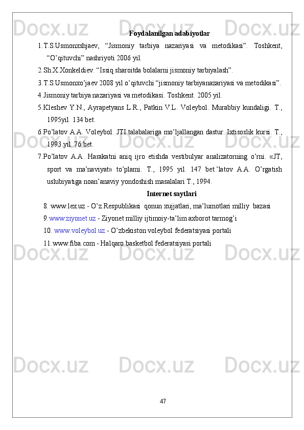 Foydalanilgan adabiyotlar
1. T.S.Usmonxshjaev,   “Jismoniy   tarbiya   nazariyasi   va   metodikasi”.   Toshkent,
“O’qituvchi” nashriyoti 2006 yil.  
2. Sh.X.Xonkeldiev. “Issiq sharoitda bolalarni jismoniy tarbiyalash”.
3. T.S.Usmonxo’jaev 2008 yil o’qituvchi “jismoniy tarbiyanazariyasi va metodikasi”.
4. Jismoniy tarbiya nazariyasi va metodikasi. Toshkent. 2005 yil.
5. Kleshev   Y.N.,   Ayrapetyans   L.R.,   Patkin   V.L.   Voleybol.   Murabbiy   kundaligi.   T.,
1995yil. 134 bet.
6. Pо’latov A.A. Voleybol. JTI talabalariga mо’ljallangan dastur. Ixtisoslik kursi. T.,
1993 yil. 76 bet.
7. Pо’latov   A.A.   Harakatni   aniq   ijro   etishda   vestibulyar   analizatorning   о’rni.   «JT,
sport   va   ma’naviyat»   tо’plami.   T.,   1995   yil.   147   bet.’latov   A.A.   О’rgatish
uslubiyatiga noan’anaviy yondoshish masalalari T., 1994.
Internet saytlari
8.   www.lex.uz  - O’z.Respublikasi  qonun xujjatlari, ma’lumotlari milliy  bazasi 
9. www.ziyonet.uz  -  Ziyonet  milliy ijtimoiy-ta ’ lim axborot tarmog ’ i
10.  www.voleybol.uz  -  O’zbekiston  voleybol federatsiyasi portali
11.www.fiba.com - Halqaro basketbol federatsiyasi portali
47 