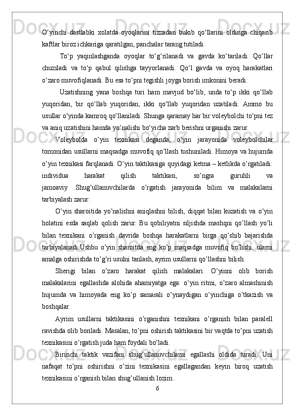 О‘yinchi   dastlabki   xolatda   oyoqlarini   tizzadan   bukib   qо‘llarini   oldinga   chiqarib
kaftlar biroz ichkariga qaratilgan, panchalar tarang tutiladi. 
Tо‘p   yaqinlashganda   oyoqlar   tо‘g‘rilanadi   va   gavda   kо‘tariladi.   Qо‘llar
chuziladi   va   tо‘p   qabul   qilishga   tayyorlanadi.   Qо‘l   gavda   va   oyoq   harakatlari
о‘zaro muvofiqlanadi. Bu esa tо‘pni tegishli joyga borish imkonini beradi. 
Uzatishning   yana   boshqa   turi   ham   mavjud   bо‘lib,   unda   tо‘p   ikki   qо‘llab
yuqoridan,   bir   qо‘llab   yuqoridan,   ikki   qо‘llab   yuqoridan   uzatiladi.   Ammo   bu
usullar о‘yinda kamroq qо‘llaniladi. Shunga qaramay har bir voleybolchi tо‘pni tez
va aniq uzatishini hamda yо‘nalishi bо‘yicha zarb berishni urganishi zarur.
Voleybolda   o’yin   texnikasi   deganda,   o’yin   jarayonida   voleybolchilar
tomonidan usullarni maqsadga muvofiq qo’llash tushuniladi. Himoya va hujumda
o’yin texnikasi farqlanadi. O’yin taktikasiga quyidagi ketma – ketlikda o’rgatiladi:
individua   harakat   qilish   taktikasi,   so’ngra   guruhli   va
jamoaviy   .Shug’ullanuvchilarda   o’rgatish   jarayonida   bilim   va   malakalarni
tarbiyalash zarur:
O’yin  sharoitida   yo’nalishni   aniqlashni  bilish,  diqqat  bilan  kuzatish  va  o’yin
holatini   esda   saqlab   qolish   zarur.   Bu   qobiliyatni   siljishda   mashqni   qo’llash   yo’li
bilan   texnikani   o’rganish   davrida   boshqa   harakatlarni   birga   qo’shib   bajarishda
tarbiyalanadi.Ushbu   o’yin   sharoitda   eng   ko’p   maqsadga   muvofiq   bo’lishi,   ularni
amalga oshirishda to’g’ri usulni tanlash, ayrim usullarni qo’llashni bilish.
Sherigi   bilan   o’zaro   harakat   qilish   malakalari.   O’yinni   olib   borish
malakalarini   egallashda   alohida   ahamiyatga   ega:   o’yin   ritmi,   o’zaro   almashinish
hujumda   va   himoyada   eng   ko’p   samarali   o’ynaydigan   o’yinchiga   o’tkazish   va
boshqalar.
Ayrim   usullarni   taktikasini   o’rganishni   texnikani   o’rganish   bilan   paralell
ravishda olib boriladi. Masalan, to’pni oshirish taktikasini bir vaqtda to’pni uzatish
texnikasini o’rgatish juda ham foydali bo’ladi. 
Birinchi   taktik   vazifani   shug’ullanuvchilarni   egallashi   oldida   turadi.   Uni
nafaqat   to’pni   oshirishni   o’zini   texnikasini   egallagandan   keyin   biroq   uzatish
texnikasini o’rganish bilan shug’ullanish lozim .
6 