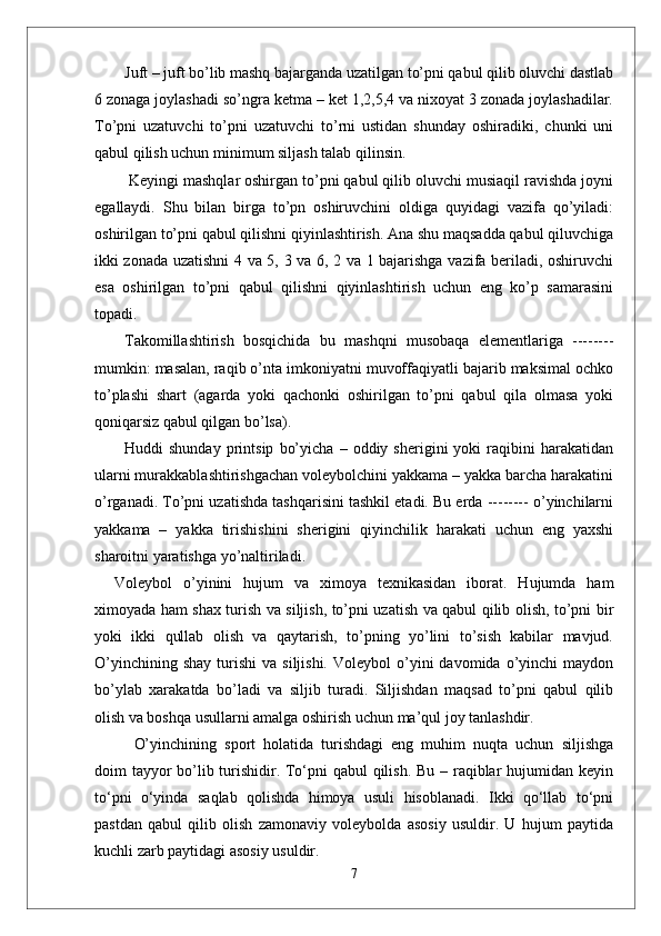 Juft – juft bo’lib mashq bajarganda uzatilgan to’pni qabul qilib oluvchi dastlab
6 zonaga joylashadi so’ngra ketma – ket 1,2,5,4 va nixoyat 3 zonada joylashadilar.
To’pni   uzatuvchi   to’pni   uzatuvchi   to’rni   ustidan   shunday   oshiradiki,   chunki   uni
qabul qilish uchun minimum siljash talab qilinsin.
 Keyingi mashqlar oshirgan to’pni qabul qilib oluvchi musiaqil ravishda joyni
egallaydi.   Shu   bilan   birga   to’pn   oshiruvchini   oldiga   quyidagi   vazifa   qo’yiladi:
oshirilgan to’pni qabul qilishni qiyinlashtirish. Ana shu maqsadda qabul qiluvchiga
ikki zonada uzatishni 4 va 5, 3 va 6, 2 va 1 bajarishga vazifa beriladi, oshiruvchi
esa   oshirilgan   to’pni   qabul   qilishni   qiyinlashtirish   uchun   eng   ko’p   samarasini
topadi. 
Takomillashtirish   bosqichida   bu   mashqni   musobaqa   elementlariga   --------
mumkin: masalan, raqib o’nta imkoniyatni muvoffaqiyatli bajarib maksimal ochko
to’plashi   shart   (agarda   yoki   qachonki   oshirilgan   to’pni   qabul   qila   olmasa   yoki
qoniqarsiz qabul qilgan bo’lsa).
Huddi   shunday   printsip   bo’yicha   –   oddiy  sherigini   yoki   raqibini   harakatidan
ularni murakkablashtirishgachan voleybolchini yakkama – yakka barcha harakatini
o’rganadi. To’pni uzatishda tashqarisini tashkil etadi. Bu erda -------- o’yinchilarni
yakkama   –   yakka   tirishishini   sherigini   qiyinchilik   harakati   uchun   eng   yaxshi
sharoitni yaratishga yo’naltiriladi. 
Voleybol   о’yinini   hujum   va   ximoya   texnikasidan   iborat.   Hujumda   ham
ximoyada ham shax turish va siljish, tо’pni uzatish va qabul qilib olish, tо’pni bir
yoki   ikki   qullab   olish   va   qaytarish,   tо’pning   yо’lini   tо’sish   kabilar   mavjud.
О’yinchining  shay  turishi   va  siljishi.   Voleybol   о’yini  davomida  о’yinchi   maydon
bо’ylab   xarakatda   bо’ladi   va   siljib   turadi.   Siljishdan   maqsad   tо’pni   qabul   qilib
olish va boshqa usullarni amalga oshirish uchun ma’qul joy tanlashdir. 
О’yinchining   sport   holatida   turishdagi   eng   muhim   nuqta   uchun   siljishga
doim tayyor  bо’lib turishidir. Tо‘pni  qabul  qilish. Bu – raqiblar  hujumidan keyin
tо‘pni   о‘yinda   saqlab   qolishda   himoya   usuli   hisoblanadi.   Ikki   qо‘llab   tо‘pni
pastdan   qabul   qilib   olish   zamonaviy   voleybolda   asosiy   usuldir.   U   hujum   paytida
kuchli zarb paytidagi asosiy usuldir. 
7 