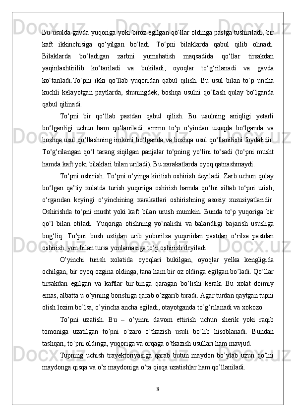 Bu usulda gavda yuqoriga yoki biroz egilgan qо‘llar oldinga pastga tushiriladi, bir
kaft   ikkinchisiga   qо‘yilgan   bо‘ladi.   Tо‘pni   bilaklarda   qabul   qilib   olinadi.
Bilaklarda   bо‘ladigan   zarbni   yumshatish   maqsadida   qо‘llar   tirsakdan
yaqinlashtirilib   kо‘tariladi   va   bukiladi,   oyoqlar   tо‘g‘rilanadi   va   gavda
kо‘tariladi.Tо‘pni   ikki   qо‘llab   yuqoridan   qabul   qilish.   Bu   usul   bilan   tо‘p   uncha
kuchli   kelayotgan   paytlarda,   shuningdek,   boshqa   usulni   qо‘llash   qulay   bо‘lganda
qabul qilinadi. 
Tо‘pni   bir   qо‘llab   pastdan   qabul   qilish.   Bu   usulning   aniqligi   yetarli
bо‘lganligi   uchun   ham   qо‘laniladi,   ammo   tо‘p   о‘yindan   uzoqda   bо‘lganda   va
boshqa usul qо‘llashning imkoni bо‘lganda va boshqa usul qо‘llanilishi foydalidir.
Tо‘g‘rilangan   qо‘l   tarang   siqilgan   panjalar   tо‘pning   yо‘lini   tо‘sadi   (tо‘pni   musht
hamda kaft yoki bilaklari bilan uriladi). Bu xarakatlarda oyoq qatnashmaydi.
Tо‘pni oshirish. Tо‘pni о‘yinga kiritish oshirish deyiladi. Zarb uchun qulay
bо‘lgan   qa’tiy   xolatda   turish   yuqoriga   oshirish   hamda   qо‘lni   siltab   tо‘pni   urish,
о‘rgandan   keyingi   о‘yinchining   xarakatlari   oshirishning   asosiy   xususiyatlaridir.
Oshirishda   tо‘pni   musht   yoki   kaft   bilan   urush   mumkin.   Bunda   tо‘p   yuqoriga   bir
qо‘l   bilan   otiladi.   Yuqoriga   otishning   yо‘nalishi   va   balandligi   bajarish   ususliga
bog‘liq.   Tо‘pni   bosh   ustidan   urib   yuborilsa   yuqoridan   pastdan   о‘rilsa   pastdan
oshirish, yon bilan tursa yonlamasiga tо‘p oshirish deyiladi. 
О’yinchi   turish   xolatida   oyoqlari   bukilgan,   oyoqlar   yelka   kengligida
ochilgan, bir oyoq ozgina oldinga, tana ham bir oz oldinga egilgan bо’ladi. Qо’llar
tirsakdan   egilgan   va   kaftlar   bir-biriga   qaragan   bо’lishi   kerak.   Bu   xolat   doimiy
emas, albatta u о’yining borishiga qarab о’zgarib turadi. Agar turdan qaytgan tupni
olish lozim bо’lsa, о’yincha ancha egiladi, otayotganda tо’g’rilanadi va xokozo. 
Tо’pni   uzatish.   Bu   –   о’yinni   davom   ettirish   uchun   sherik   yoki   raqib
tomoniga   uzatilgan   tо’pni   о’zaro   о’tkazish   usuli   bо’lib   hisoblanadi.   Bundan
tashqari, tо’pni oldinga, yuqoriga va orqaga о’tkazish usullari ham mavjud. 
Tupning   uchish   trayektoriyasiga   qarab   butun   maydon   bо’ylab   uzun   qо’lni
maydonga qisqa va о’z maydoniga о’ta qisqa uzatishlar ham qо’llaniladi. 
8 