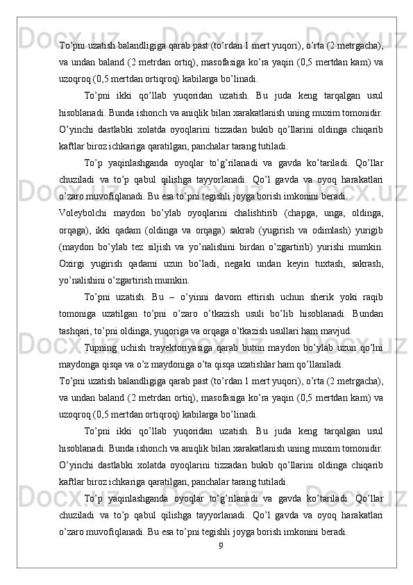 Tо’pni uzatish balandligiga qarab past (tо’rdan 1 mert yuqori), о’rta (2 metrgacha),
va undan baland (2 metrdan ortiq), masofasiga kо’ra yaqin (0,5 mertdan kam) va
uzoqroq (0,5 mertdan ortiqroq) kabilarga bо’linadi.
Tо’pni   ikki   qо’llab   yuqoridan   uzatish.   Bu   juda   keng   tarqalgan   usul
hisoblanadi. Bunda ishonch va aniqlik bilan xarakatlanish uning muxim tomonidir.
О’yinchi   dastlabki   xolatda   oyoqlarini   tizzadan   bukib   qо’llarini   oldinga   chiqarib
kaftlar biroz ichkariga qaratilgan, panchalar tarang tutiladi. 
Tо’p   yaqinlashganda   oyoqlar   tо’g’rilanadi   va   gavda   kо’tariladi.   Qо’llar
chuziladi   va   tо’p   qabul   qilishga   tayyorlanadi.   Qо’l   gavda   va   oyoq   harakatlari
о’zaro muvofiqlanadi. Bu esa tо’pni tegishli joyga borish imkonini beradi. 
Voleybolchi   maydon   bо’ylab   oyoqlarini   chalishtirib   (chapga,   unga,   oldinga,
orqaga),   ikki   qadam   (oldinga   va   orqaga)   sakrab   (yugirish   va   odimlash)   yurigib
(maydon   bо’ylab   tez   siljish   va   yо’nalishini   birdan   о’zgartirib)   yurishi   mumkin.
Oxirgi   yugirish   qadami   uzun   bо’ladi,   negaki   undan   keyin   tuxtash,   sakrash,
yо’nalishini о’zgartirish mumkin.
Tо’pni   uzatish.   Bu   –   о’yinni   davom   ettirish   uchun   sherik   yoki   raqib
tomoniga   uzatilgan   tо’pni   о’zaro   о’tkazish   usuli   bо’lib   hisoblanadi.   Bundan
tashqari, tо’pni oldinga, yuqoriga va orqaga о’tkazish usullari ham mavjud. 
Tupning   uchish   trayektoriyasiga   qarab   butun   maydon   bо’ylab   uzun   qо’lni
maydonga qisqa va о’z maydoniga о’ta qisqa uzatishlar ham qо’llaniladi. 
Tо’pni uzatish balandligiga qarab past (tо’rdan 1 mert yuqori), о’rta (2 metrgacha),
va undan baland (2 metrdan ortiq), masofasiga kо’ra yaqin (0,5 mertdan kam) va
uzoqroq (0,5 mertdan ortiqroq) kabilarga bо’linadi.
Tо’pni   ikki   qо’llab   yuqoridan   uzatish.   Bu   juda   keng   tarqalgan   usul
hisoblanadi. Bunda ishonch va aniqlik bilan xarakatlanish uning muxim tomonidir.
О’yinchi   dastlabki   xolatda   oyoqlarini   tizzadan   bukib   qо’llarini   oldinga   chiqarib
kaftlar biroz ichkariga qaratilgan, panchalar tarang tutiladi. 
Tо’p   yaqinlashganda   oyoqlar   tо’g’rilanadi   va   gavda   kо’tariladi.   Qо’llar
chuziladi   va   tо’p   qabul   qilishga   tayyorlanadi.   Qо’l   gavda   va   oyoq   harakatlari
о’zaro muvofiqlanadi. Bu esa tо’pni tegishli joyga borish imkonini beradi. 
9 