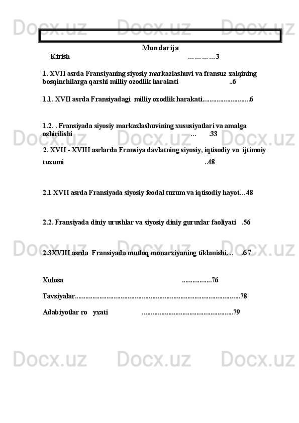 Mundarija                   
     Kirish …………3
1.  XVII asrda Fransiyaning siyosiy markazlashuvi va fransuz xalqining 
bosqinchilarga qarshi milliy ozodlik harakati ..6	

1.1.   XV II  asrda Fransiyadagi  milliy ozodlik harakati ...........................6
1.2.   . Fransiyada siyosiy markazlashuvining xususiyatlari va amalga 
oshirilishi … .33	
 
                 2.  XVII - XVIII asrlarda Fransiya davlatning siyosiy, iqtisodiy va  ijtimoiy 
tuzumi ..48	

 
2.1   XVI I  asrda Fransiyada siyosiy feodal tuzum va iqtisodiy hayot…48
  
2.2.   Fransiyada diniy urushlar va siyosiy diniy guruxlar faoliyati .56	

2.3XVII I  asrda  Fransiyada mutloq monarxiyaning tiklanishi … .67

  
Xulosa .................76	

Tavsiyalar........................................................................................... ...78
Adabiyotlar ro yxati ...............................................	
  .....79 