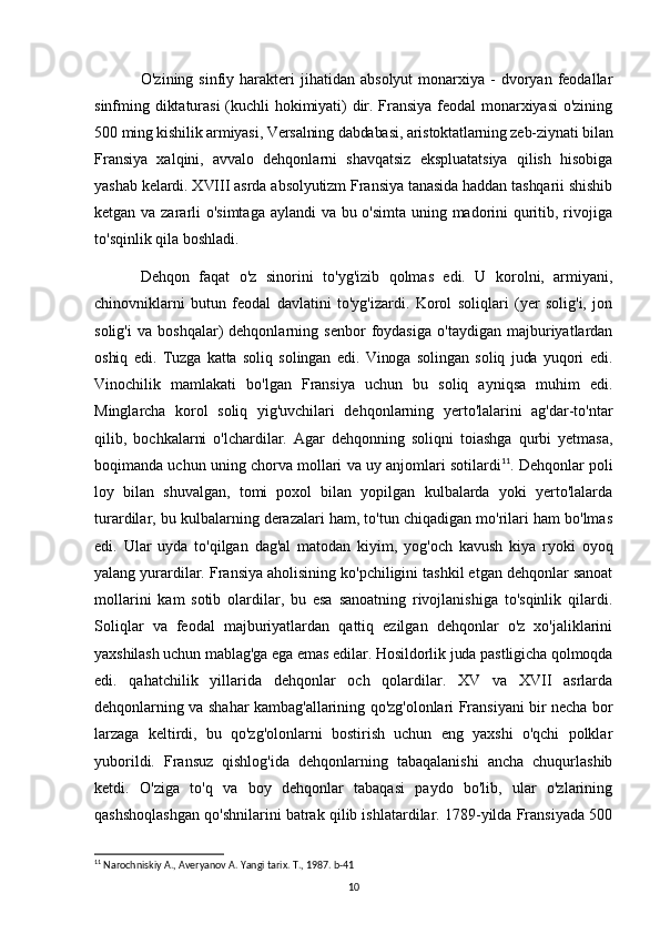 O'zining  sinfiy  harakteri   jihatidan   absolyut  monarxiya  -  dvoryan  feodallar
sinfming diktaturasi  (kuchli hokimiyati) dir. Fransiya feodal monarxiyasi o'zining
500 ming kishilik armiyasi, Versalning dabdabasi, aristoktatlarning zeb-ziynati bilan
Fransiya   xalqini,   avvalo   dehqonlarni   shavqatsiz   ekspluatatsiya   qilish   hisobiga
yashab kelardi. XVIII asrda absolyutizm Fransiya tanasida haddan tashqarii shishib
ketgan va zararli o'simtaga aylandi va bu o'simta uning madorini quritib, rivojiga
to'sqinlik qila boshladi.
Dehqon   faqat   o'z   sinorini   to'yg'izib   qolmas   edi.   U   korolni,   armiyani,
chinovniklarni   butun   feodal   davlatini   to'yg'izardi.   Korol   soliqlari   (yer   solig'i,   jon
solig'i   va   boshqalar)   dehqonlarning   senbor   foydasiga   o'taydigan   majburiyatlardan
oshiq   edi.   Tuzga   katta   soliq   solingan   edi.   Vinoga   solingan   soliq   juda   yuqori   edi.
Vinochilik   mamlakati   bo'lgan   Fransiya   uchun   bu   soliq   ayniqsa   muhim   edi.
Minglarcha   korol   soliq   yig'uvchilari   dehqonlarning   yerto'lalarini   ag'dar-to'ntar
qilib,   bochkalarni   o'lchardilar.   Agar   dehqonning   soliqni   toiashga   qurbi   yetmasa,
boqimanda uchun uning chorva mollari va uy anjomlari sotilardi 11
. Dehqonlar poli
loy   bilan   shuvalgan,   tomi   poxol   bilan   yopilgan   kulbalarda   yoki   yerto'lalarda
turardilar, bu kulbalarning derazalari ham, to'tun chiqadigan mo'rilari ham bo'lmas
edi.   Ular   uyda   to'qilgan   dag'al   matodan   kiyim,   yog'och   kavush   kiya   ryoki   oyoq
yalang yurardilar. Fransiya aholisining ko'pchiligini tashkil etgan dehqonlar sanoat
mollarini   kam   sotib   olardilar,   bu   esa   sanoatning   rivojlanishiga   to'sqinlik   qilardi.
Soliqlar   va   feodal   majburiyatlardan   qattiq   ezilgan   dehqonlar   o'z   xo'jaliklarini
yaxshilash uchun mablag'ga ega emas edilar. Hosildorlik juda pastligicha qolmoqda
edi.   qahatchilik   yillarida   dehqonlar   och   qolardilar.   XV   va   XVII   asrlarda
dehqonlarning va shahar kambag'allarining qo'zg'olonlari Fransiyani bir necha bor
larzaga   keltirdi,   bu   qo'zg'olonlarni   bostirish   uchun   eng   yaxshi   o'qchi   polklar
yuborildi.   Fransuz   qishlog'ida   dehqonlarning   tabaqalanishi   ancha   chuqurlashib
ketdi.   O'ziga   to'q   va   boy   dehqonlar   tabaqasi   paydo   bo'lib,   ular   o'zlarining
qashshoqlashgan qo'shnilarini batrak qilib ishlatardilar. 1789-yilda Fransiyada 500
11
 Narochniskiy A., Averyanov A. Yangi tarix. T., 1987. b-41
10 