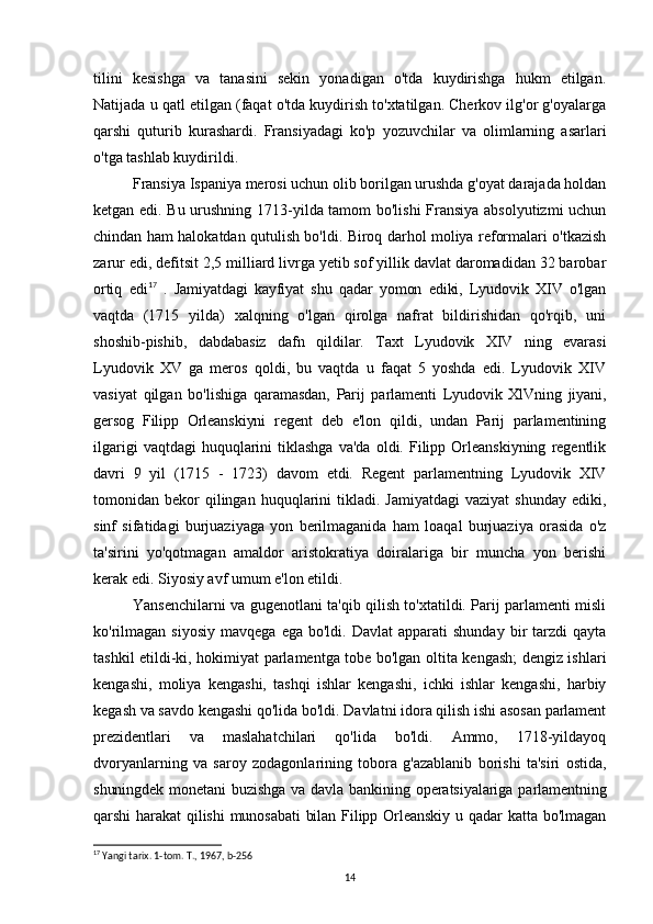 tilini   kesishga   va   tanasini   sekin   yonadigan   o'tda   kuydirishga   hukm   etilgan.
Natijada u qatl etilgan (faqat o'tda kuydirish to'xtatilgan. Cherkov ilg'or g'oyalarga
qarshi   quturib   kurashardi.   Fransiyadagi   ko'p   yozuvchilar   va   olimlarning   asarlari
o'tga tashlab kuydirildi.
Fransiya Ispaniya merosi uchun olib borilgan urushda g'oyat darajada holdan
ketgan edi. Bu urushning 1713-yilda tamom bo'lishi  Fransiya absolyutizmi uchun
chindan ham halokatdan qutulish bo'ldi. Biroq darhol moliya reformalari o'tkazish
zarur edi, defitsit 2,5 milliard livrga yetib sof yillik davlat daromadidan 32 barobar
ortiq   edi 17
  .   Jamiyatdagi   kayfiyat   shu   qadar   yomon   ediki,   Lyudovik   XIV   o'lgan
vaqtda   (1715   yilda)   xalqning   o'lgan   qirolga   nafrat   bildirishidan   qo'rqib,   uni
shoshib-pishib,   dabdabasiz   dafn   qildilar.   Taxt   Lyudovik   XIV   ning   evarasi
Lyudovik   XV   ga   meros   qoldi,   bu   vaqtda   u   faqat   5   yoshda   edi.   Lyudovik   XIV
vasiyat   qilgan   bo'lishiga   qaramasdan,   Parij   parlamenti   Lyudovik   XlVning   jiyani,
gersog   Filipp   Orleanskiyni   regent   deb   e'lon   qildi,   undan   Parij   parlamentining
ilgarigi  vaqtdagi  huquqlarini   tiklashga  va'da  oldi.  Filipp  Orleanskiyning   regentlik
davri   9   yil   (1715   -   1723)   davom   etdi.   Regent   parlamentning   Lyudovik   XIV
tomonidan  bekor  qilingan  huquqlarini   tikladi.  Jamiyatdagi  vaziyat   shunday  ediki,
sinf   sifatidagi   burjuaziyaga   yon   berilmaganida   ham   loaqal   burjuaziya   orasida   o'z
ta'sirini   yo'qotmagan   amaldor   aristokratiya   doiralariga   bir   muncha   yon   berishi
kerak edi. Siyosiy avf umum e'lon etildi. 
Yansenchilarni va gugenotlani ta'qib qilish to'xtatildi. Parij parlamenti misli
ko'rilmagan   siyosiy   mavqega  ega  bo'ldi.  Davlat   apparati   shunday  bir   tarzdi  qayta
tashkil etildi-ki, hokimiyat parlamentga tobe bo'lgan oltita kengash; dengiz ishlari
kengashi,   moliya   kengashi,   tashqi   ishlar   kengashi,   ichki   ishlar   kengashi,   harbiy
kegash va savdo kengashi qo'lida bo'ldi. Davlatni idora qilish ishi asosan parlament
prezidentlari   va   maslahatchilari   qo'lida   bo'ldi.   Ammo,   1718-yildayoq
dvoryanlarning   va   saroy   zodagonlarining   tobora   g'azablanib   borishi   ta'siri   ostida,
shuningdek  monetani  buzishga  va davla  bankining  operatsiyalariga  parlamentning
qarshi   harakat  qilishi  munosabati   bilan Filipp  Orleanskiy  u  qadar  katta  bo'lmagan
17
 Yangi tarix. 1-tom. T., 1967, b-256
14 