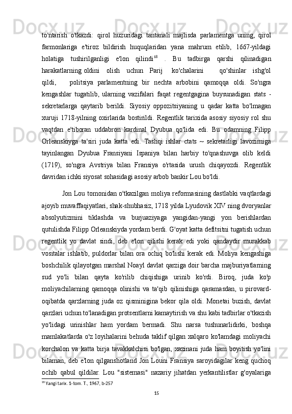 to'ntarish   o'tkazdi:   qirol   huzuridagi   tantanali   majlisda   parlamentga   uning,   qirol
farmonlariga   e'tiroz   bildirish   huquqlaridan   yana   mahrum   etilib,   1667-yildagi
holatiga   tushirilganligi   e'lon   qilindi 18
  .   Bu   tadbirga   qarshi   qilinadigan
harakatlarning oldini     olish     uchun     Parij       ko'chalarini             qo'shinlar     ishg'ol
qildi,       politsiya   parlamentning   bir   nechta   arbobini   qamoqqa   oldi.   So'ngra
kengashlar   tugatilib,   ularning   vazifalari   faqat   regentgagina   buysunadigan   stats   -
sekretarlarga   qaytarib   berildi.   Siyosiy   oppozitsiyaning   u   qadar   katta   bo'lmagan
xuruji   1718-yilning   oxirlarida   bostirildi.   Regentlik   tarixida   asosiy   siyosiy   rol   shu
vaqtdan   e'tiboran   uddabron   kardinal   Dyubua   qo'lida   edi.   Bu   odamning   Filipp
Orleanskiyga   ta'siri   juda   katta   edi.   Tashqi   ishlar   ctats   ~   sekretarligi   lavozimiga
tayinlangan   Dyubua   Fransiyani   Ispaniya   bilan   harbiy   to'qnashuvga   olib   keldi
(1719),   so'ngra   Avstriya   bilan   Fransiya   o'rtasida   urush   chiqayozdi.   Regentlik
davridan ichki siyosat sohasidagi asosiy arbob bankir Lou bo'ldi.
Jon Lou tomonidan o'tkazilgan moliya reformasining dastlabki  vaqtlardagi
ajoyib muvaffaqiyatlari, shak-shubhasiz, 1718 yilda Lyudovik XIV ning dvoryanlar
absolyutizmini   tiklashda   va   burjuaziyaga   yangidan-yangi   yon   berishlardan
qutulishda Filipp Orleanskiyda yordam berdi. G'oyat katta defitsitni tugatish uchun
regentlik   yo   davlat   sindi,   deb   e'lon   qilishi   kerak   edi   yoki   qandaydir   murakkab
vositalar   ishlatib,   puldorlar   bilan   ora   ochiq   bo'lishi   kerak   edi.   Moliya   kengashiga
boshchilik qilayotgan marshal Noayl davlat qarziga doir barcha majburiyatlarning
sud   yo'li   bilan   qayta   ko'rilib   chiqishiga   urinib   ko'rdi.   Biroq,   juda   ko'p
moliyachilarning   qamoqqa   olinishi   va   ta'qib   qilinishiga   qaramasdan,   u   pirovard-
oqibatda   qarzlarning   juda   oz   qisminigina   bekor   qila   oldi.   Monetai   buzish,   davlat
qarzlari uchun to'lanadigan protsentlarni kamaytirish va shu kabi tadbirlar o'tkazish
yo'lidagi   urinishlar   ham   yordam   bermadi.   Shu   narsa   tushunarlidirki,   boshqa
mamlakatlarda o'z loyihalarini  behuda taklif  qilgan  xalqaro ko'lamdagi  moliyachi
korchalon   va   katta   birja   tavakkalchisi   bo'lgan,   xazinani   juda   ham   boyitish   yo'lini
bilaman,   deb   e'lon   qilganshotland   Jon   Louni   Fransiya   saroyidagilar   keng   quchoq
ochib   qabul   qildilar.   Lou   "sistemasi"   nazariy   jihatdan   yerkantilistlar   g'oyalariga
18
 Yangi tarix. 1-tom. T., 1967, b-257
15 