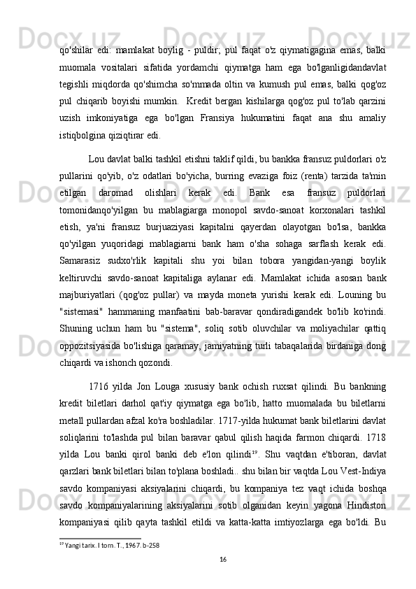 qo'shilar   edi:   mamlakat   boylig   -   puldir;   pul   faqat   o'z   qiymatigagina   emas,   balki
muomala   vositalari   sifatida   yordamchi   qiymatga   ham   ega   bo'lganligidandavlat
tegishli   miqdorda   qo'shimcha   so'mmada   oltin   va   kumush   pul   emas,   balki   qog'oz
pul   chiqarib   boyishi   mumkin.     Kredit   bergan   kishilarga   qog'oz   pul   to'lab   qarzini
uzish   imkoniyatiga   ega   bo'lgan   Fransiya   hukumatini   faqat   ana   shu   amaliy
istiqbolgina qiziqtirar edi. 
Lou davlat balki tashkil etishni taklif qildi, bu bankka fransuz puldorlari o'z
pullarini   qo'yib,   o'z   odatlari   bo'yicha,   burring   evaziga   foiz   (renta)   tarzida   ta'min
etilgan   daromad   olishlari   kerak   edi.   Bank   esa   fransuz   puldorlari
tomonidanqo'yilgan   bu   mablagiarga   monopol   savdo-sanoat   korxonalari   tashkil
etish,   ya'ni   fransuz   burjuaziyasi   kapitalni   qayerdan   olayotgan   bo'lsa,   bankka
qo'yilgan   yuqoridagi   mablagiarni   bank   ham   o'sha   sohaga   sarflash   kerak   edi.
Samarasiz   sudxo'rlik   kapitali   shu   yoi   bilan   tobora   yangidan-yangi   boylik
keltiruvchi   savdo-sanoat   kapitaliga   aylanar   edi.   Mamlakat   ichida   asosan   bank
majburiyatlari   (qog'oz   pullar)   va   mayda   moneta   yurishi   kerak   edi.   Louning   bu
"sistemasi"   hammaning   manfaatini   bab-baravar   qondiradigandek   bo'lib   ko'rindi.
Shuning   uchun   ham   bu   "sistema",   soliq   sotib   oluvchilar   va   moliyachilar   qattiq
oppozitsiyasida   bo'lishiga   qaramay,   jamiyatning   turli   tabaqalarida   birdaniga  dong
chiqardi va ishonch qozondi. 
1716   yilda   Jon   Louga   xususiy   bank   ochish   ruxsat   qilindi.   Bu   bankning
kredit   biletlari   darhol   qat'iy   qiymatga   ega   bo'lib,   hatto   muomalada   bu   biletlarni
metall pullardan afzal ko'ra boshladilar. 1717-yilda hukumat bank biletlarini davlat
soliqlarini   to'lashda   pul   bilan   baravar   qabul   qilish   haqida   farmon   chiqardi.   1718
yilda   Lou   banki   qirol   banki   deb   e'lon   qilindi 19
.   Shu   vaqtdan   e'tiboran,   davlat
qarzlari bank biletlari bilan to'plana boshladi.. shu bilan bir vaqtda Lou Vest-Indiya
savdo   kompaniyasi   aksiyalarini   chiqardi,   bu   kompaniya   tez   vaqt   ichida   boshqa
savdo   kompaniyalarining   aksiyalarini   sotib   olganidan   keyin   yagona   Hindiston
kompaniyasi   qilib   qayta   tashkil   etildi   va   katta-katta   imtiyozlarga   ega   bo'ldi.   Bu
19
 Yangi tarix. I torn. T., 1967. b-258
16 