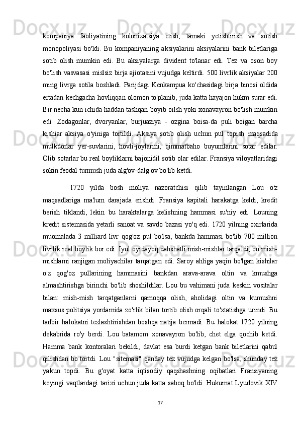 kompaniya   faoliyatining   kolonizatsiya   etish,   tamaki   yetishtirish   va   sotish
monopoliyasi   bo'ldi.   Bu   kompaniyaning   aksiyalarini   aksiyalarini   bank   biletlariga
sotib   olish   mumkin   edi.   Bu   aksiyalarga   divident   to'lanar   edi.   Tez   va   oson   boy
bo'lish vasvasasi mislsiz birja ajiotasini vujudga keltirdi. 500 livrlik aksiyalar 200
ming livrga sotila boshladi. Parijdagi Kenkampua ko'chasidagi  birja binosi oldida
ertadan kechgacha hovliqqan olomon to'planib, juda katta hayajon hukm   surar edi.
Bir necha kun ichida haddan tashqari boyib oilsh yoki xonavayron bo'lish mumkin
edi.   Zodagonlar,   dvoryanlar,   burjuaziya   -   ozgina   boisa-da   puli   boigan   barcha
kishiar   aksiya   o'yiniga   tortildi.   Aksiya   sotib   olish   uchun   pul   topish   maqsadida
mulkdorlar   yer-suvlarini,   hovli-joylarini,   qimmatbaho   buyumlarini   sotar   edilar.
Olib sotarlar bu real boyliklarni bajonidil sotib olar edilar. Fransiya viloyatlaridagi
sokin feodal turmush juda alg'ov-dalg'ov bo'lib ketdi.
  1720   yilda   bosh   moliya   nazoratchisi   qilib   tayinlangan   Lou   o'z
maqsadlariga   ma'lum   darajada   erishdi:   Fransiya   kapitali   harakatga   keldi,   kredit
berish   tiklandi,   lekin   bu   haraktalarga   kelishning   hammasi   su'niy   edi.   Louning
kredit  sistemasida  yetarli   sanoat  va savdo bazasi  yo'q edi. 1720 yilning oxirlarida
muomalada   3   milliard   livr   qog'oz   pul   bo'lsa,   bankda   hammasi   bo'lib   700   million
livrlik real boylik bor edi. Iyul oyidayoq dahshatli mish-mishlar tarqaldi, bu mish-
mishlarni  ranjigan moliyachilar   tarqatgan  edi.  Saroy  ahliga yaqin  bo'lgan  kishilar
o'z   qog'oz   pullarining   hammasini   bankdan   arava-arava   oltin   va   kmushga
almashtirishga  birinchi   bo'lib  shoshildilar. Lou bu  vahimani   juda  keskin  vositalar
bilan:   mish-mish   tarqatganlarni   qamoqqa   olish,   aholidagi   oltin   va   kumushni
maxsus politsiya yordamida zo'rlik bilan tortib olish orqali to'xtatishga urindi. Bu
tadbir   halokatni   tezlashtirishdan   boshqa   natija   bermadi.   Bu   halokat   1720   yilning
dekabrida   ro'y   berdi.   Lou   batamom   xonavayron   bo'lib,   chet   elga   qochib   ketdi.
Hamma   bank   kontoralari   bekildi,   davlat   esa   burdi   ketgan   bank   biletlarini   qabul
qilishdan bo tortdi.   Lou "sitemasi"  qanday tez vujudga kelgan bo'lsa, shunday tez
yakun   topdi.   Bu   g'oyat   katta   iqtisodiy   qaqshashning   oqibatlari   Fransiyaning
keyingi vaqtlardagi  tarixi  uchun juda katta saboq bo'ldi. Hukumat  Lyudovik XIV
17 