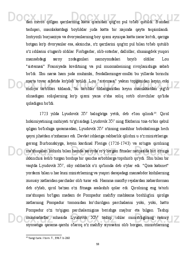 dan   meros   qolgan   qarzlarning   katta   qismidan   qog'oz   pul   to'lab   qutuldi.   Bundan
tashqari,   mamlakatdagi   boyliklar   juda   katta   bir   xajmda   qayta   taqsimlandi.
Imtiyozli burjuaziya va dvoryanlarning boy qismi ayniqsa katta zarar ko'rdi, qarzga
botgan ko'p dvoryanlar esa, aksincha, o'z qarzlarini qog'oz pul bilan to'lab qutulib
o'z ishlarini o'ngarib oldilar. Firibgarlar, olib-sotarlar, dallollar, shuningdek yuqori
mansabdagi       saroy       zodagonlari       namoyondalari       boyib       oldilar.       Lou
"sistemasi"   Fransiyada   kreditning   va   pul   muomalasining   rivojlanishiga   sabab
bo'ldi.   Shu   narsa   ham   juda   muhimki,   feodallarninger-mulki   bu   yillarda   birinchi
marta   tovar   sifatida   ko'plab   sotildi.   Lou   "sistemasi"   yakun   topganidan   keyin   eski
moliya   tartiblari   tiklandi,   bu   tartiblar   tiklanganidan   keyin   mamlakatdan   yig'ib
olinadigan   soliqlarning   ko'p   qismi   yana   o'sha   soliq   sotib   oluvchilar   qo'lida
qoladigan bo'ldi.
1723   yilda   Lyudovik   XV   balog'atga   yetdi,   deb   e'lon   qilindi 20
.   Qirol
hokimiyatining mohiyati to'g'risidagi Lyudovik XV ning fikrlarini toia-to'kis qabul
qilgan bo'lishiga qaramasdan, Lyudovik XV o'zining mashhur bobokaloniga hech
qaysi jihatdan o'xshamas edi. Davlat ishlariga rahbarlik qilishni u o'z ministrlariga:
gersog   Burbonskiyga,   keyin   kardinal   Fleriga   (1726-1743)   va   so'ngra   qirolning
ma'shuqalari hohishi bilan hamda saroyda ro'y bergan fitnalar natijasida biri o'rniga
ikkinchisi kelib turgan boshqa bir qancha arboblarga topshirib qo'ydi. Shu bilan bir
vaqtda   Lyudovik   XV,   oliy   rahbarlik   o'z   qo'limda   deb   o'ylar   edi.   "Qora   kabinet"
yordami bilan u har kuni ministrlarning va yuqori darajadagi mansabdor kishilarning
xususiy xatlaridan parchalar olib turar edi. Hamma maxfiy rejalardan xabardorman
deb   o'ylab,   qirol   ba'zan   o'zi   fitnaga   aralashib   qolar   edi.   Qirolning   eng   ta'sirli
ma'shuqasi   bo'lgan   madam   de   Pompadur   mahfiy   mahkama   boshlig'ini   qirolga
xatlarning   Pompadur   tomonidan   ko'chirilgan   parchalarini   yoki,   yoki,   hatto
Pompadur   o'zi   to'qigan   parchalarnigina   berishga   majbur   eta   bilgan.   Tashqi
munosabatlar   sohasida   Lyudovik   XIV   tashqi   ishlar   ministrligining   rasmiy
siyosatiga   qarama-qarshi   o'laroq   o'z   mahfiy   siyosatini   olib   borgan,   ministrlarning
20
 Yangi tarix. I torn. T., 1967. b-260
18 