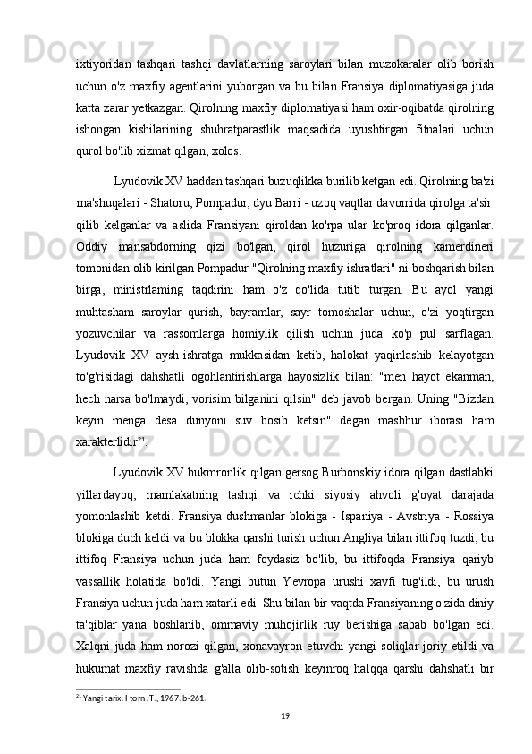 ixtiyoridan   tashqari   tashqi   davlatlarning   saroylari   bilan   muzokaralar   olib   borish
uchun   o'z   maxfiy  agentlarini   yuborgan  va   bu   bilan   Fransiya   diplomatiyasiga   juda
katta zarar yetkazgan. Qirolning maxfiy diplomatiyasi ham oxir-oqibatda qirolning
ishongan   kishilarining   shuhratparastlik   maqsadida   uyushtirgan   fitnalari   uchun
qurol bo'lib xizmat qilgan, xolos.
Lyudovik XV haddan tashqari buzuqlikka burilib ketgan edi. Qirolning ba'zi
ma'shuqalari - Shatoru, Pompadur, dyu Barri - uzoq vaqtlar davomida qirolga ta'sir
qilib   kelganlar   va   aslida   Fransiyani   qiroldan   ko'rpa   ular   ko'proq   idora   qilganlar.
Oddiy   mansabdorning   qizi   bo'lgan,   qirol   huzuriga   qirolning   kamerdineri
tomonidan  olib kirilgan Pompadur "Qirolning maxfiy ishratlari" ni boshqarish bilan
birga,   ministrlaming   taqdirini   ham   o'z   qo'lida   tutib   turgan.   Bu   ayol   yangi
muhtasham   saroylar   qurish,   bayramlar,   sayr   tomoshalar   uchun,   o'zi   yoqtirgan
yozuvchilar   va   rassomlarga   homiylik   qilish   uchun   juda   ko'p   pul   sarflagan.
Lyudovik   XV   aysh-ishratga   mukkasidan   ketib,   halokat   yaqinlashib   kelayotgan
to'g'risidagi   dahshatli   ogohlantirishlarga   hayosizlik   bilan:   "men   hayot   ekanman,
hech  narsa   bo'lmaydi,  vorisim   bilganini  qilsin"   deb  javob  bergan.  Uning  "Bizdan
keyin   menga   desa   dunyoni   suv   bosib   ketsin"   degan   mashhur   iborasi   ham
xarakterlidir 21
.
Lyudovik XV hukmronlik qilgan gersog Burbonskiy idora qilgan dastlabki
yillardayoq,   mamlakatning   tashqi   va   ichki   siyosiy   ahvoli   g'oyat   darajada
yomonlashib   ketdi.   Fransiya   dushmanlar   blokiga   -   Ispaniya   -   Avstriya   -   Rossiya
blokiga duch keldi va bu blokka qarshi turish uchun Angliya bilan ittifoq tuzdi, bu
ittifoq   Fransiya   uchun   juda   ham   foydasiz   bo'lib,   bu   ittifoqda   Fransiya   qariyb
vassallik   holatida   bo'ldi.   Yangi   butun   Yevropa   urushi   xavfi   tug'ildi,   bu   urush
Fransiya uchun juda ham xatarli edi. Shu bilan bir vaqtda Fransiyaning o'zida diniy
ta'qiblar   yana   boshlanib,   ommaviy   muhojirlik   ruy   berishiga   sabab   bo'lgan   edi.
Xalqni   juda   ham   norozi   qilgan,   xonavayron   etuvchi   yangi   soliqlar   joriy   etildi   va
hukumat   maxfiy   ravishda   g'alla   olib-sotish   keyinroq   halqqa   qarshi   dahshatli   bir
21
 Yangi tarix. I torn. T., 1967. b-261.
19 