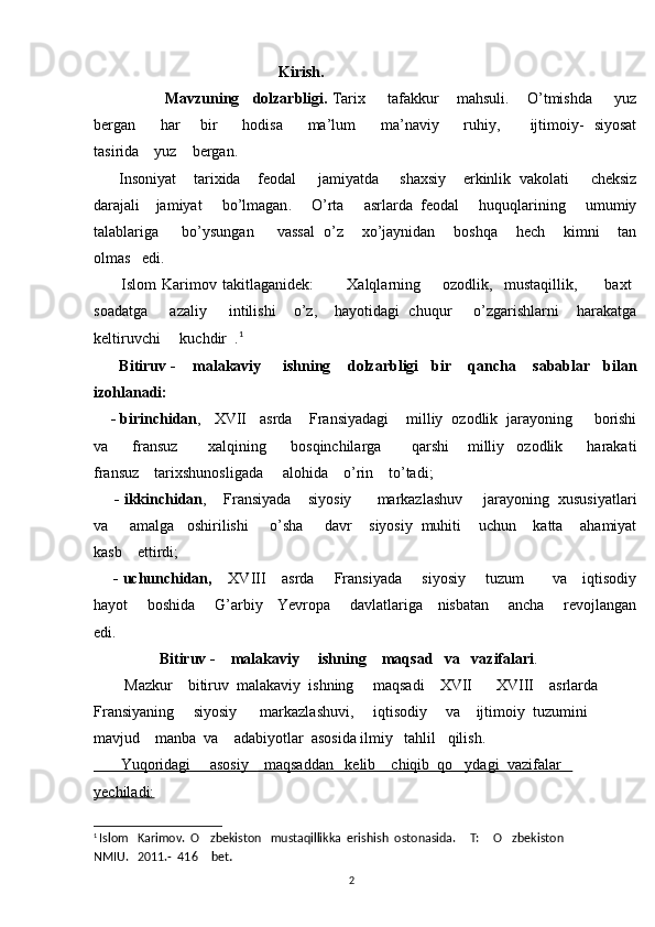                                                  Kirish.  
                  Mavzuning      dolzarbligi .   Tarix        tafakkur       mahsuli .      O ’ tmishda        yuz
bergan           har         bir           hodisa           ma ’ lum           ma ’ naviy           ruhiy ,            ijtimoiy -    siyosat
tasirida      yuz      bergan . 
       Insoniyat      tarixida      feodal       jamiyatda       shaxsiy      erkinlik    vakolati       cheksiz
darajali      jamiyat       bo ’ lmagan .      O ’ rta       asrlarda    feodal       huquqlarining       umumiy
talablariga         bo ’ ysungan         vassal     o ’ z        xo ’ jaynidan        boshqa        hech        kimni        tan
olmas     edi .  
          Islom   Karimov   takitlaganidek :             Xalqlarning         ozodlik ,    mustaqillik ,          baxt  	
soadatga        azaliy        intilishi       o ’ z ,      hayotidagi     chuqur        o ’ zgarishlarni       harakatga
keltiruvchi       kuchdir   .	
 1
       Bitiruv  -     malakaviy       ishning      dolzarbligi     bir      qancha      sabablar     bilan
izohlanadi :
     -  birinchidan ,    XVII     asrda      Fransiyadagi      milliy    	
 ozodlik     jarayoning       borishi
va         fransuz           xalqining         bosqinchilarga           qarshi       milliy    	
 ozodlik         harakati
fransuz      tarixshunosligada       alohida      o ’ rin      to ’ tadi ;
     -  ikkinchidan ,     Fransiyada      siyosiy        markazlashuv       jarayoning    xususiyatlari
va       amalga     oshirilishi       o ’ sha       davr      siyosiy    muhiti      uchun      katta      ahamiyat
kasb      ettirdi ;
      -  uchunchidan ,      XVIII      asrda       Fransiyada       siyosiy       tuzum         va      iqtisodiy
hayot         boshida         G ’ arbiy       Yevropa         davlatlariga       nisbatan         ancha         revojlangan
edi .
                  Bitiruv -    malakaviy     ishning    maqsad   va   vazifalari .  
        Mazkur    bitiruv  malakaviy  ishning     maqsadi    XVII    XVIII    asrlarda  	

Fransiyaning     siyosiy      markazlashuvi,     iqtisodiy     va    ijtimoiy  tuzumini  
mavjud    manba  va    adabiyotlar  asosida ilmiy   tahlil   qilish.
       Yuqoridagi     asosiy    maqsaddan   kelib    chiqib  qo ydagi  vazifalar   	

yechiladi:
1
  Islom   Karimov.  O zbekiston   mustaqillikka  erishish  ostonasida.  T:  O zbekiston   	
    
NMIU.   2011.-  416  bet
 .
2 