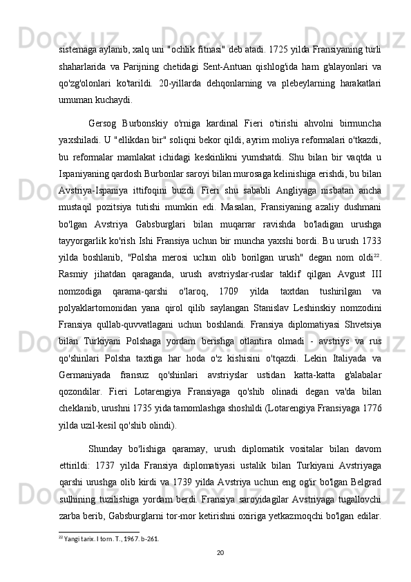 sistemaga aylanib, xalq uni "ochlik fitnasi" deb atadi. 1725 yilda Fransiyaning turli
shaharlarida   va   Parijning   chetidagi   Sent-Antuan   qishlog'ida   ham   g'alayonlari   va
qo'zg'olonlari   ko'tarildi.   20-yillarda   dehqonlarning   va   plebeylarning   harakatlari
umuman kuchaydi.
Gersog   Burbonskiy   o'rniga   kardinal   Fieri   o'tirishi   ahvolni   birmuncha
yaxshiladi. U "ellikdan bir" soliqni bekor qildi, ayrim moliya reformalari o'tkazdi,
bu   reformalar   mamlakat   ichidagi   keskinlikni   yumshatdi.   Shu   bilan   bir   vaqtda   u
Ispaniyaning qardosh Burbonlar saroyi bilan murosaga kelinishiga erishdi, bu bilan
Avstriya-Ispaniya   ittifoqini   buzdi.   Fieri   shu   sababli   Angliyaga   nisbatan   ancha
mustaqil   pozitsiya   tutishi   mumkin   edi.   Masalan,   Fransiyaning   azaliy   dushmani
bo'lgan   Avstriya   Gabsburglari   bilan   muqarrar   ravishda   bo'ladigan   urushga
tayyorgarlik ko'rish Ishi  Fransiya uchun bir muncha yaxshi  bordi. Bu urush 1733
yilda   boshlanib,   "Polsha   merosi   uchun   olib   borilgan   urush"   degan   nom   oldi 22
.
Rasmiy   jihatdan   qaraganda,   urush   avstriyslar-ruslar   taklif   qilgan   Avgust   III
nomzodiga   qarama-qarshi   o'laroq,   1709   yilda   taxtdan   tushirilgan   va
polyaklartomonidan   yana   qirol   qilib   saylangan   Stanislav   Leshinskiy   nomzodini
Fransiya   qullab-quvvatlagani   uchun   boshlandi.   Fransiya   diplomatiyasi   Shvetsiya
bilan   Turkiyani   Polshaga   yordam   berishga   otlantira   olmadi   -   avstriys   va   rus
qo'shinlari   Polsha   taxtiga   har   hoda   o'z   kishisini   o'tqazdi.   Lekin   Italiyada   va
Germaniyada   fransuz   qo'shinlari   avstriyslar   ustidan   katta-katta   g'alabalar
qozondilar.   Fieri   Lotarengiya   Fransiyaga   qo'shib   olinadi   degan   va'da   bilan
cheklanib, urushni 1735 yida tamomlashga shoshildi (Lotarengiya Fransiyaga 1776
yilda uzil-kesil qo'shib olindi).
Shunday   bo'lishiga   qaramay,   urush   diplomatik   vositalar   bilan   davom
ettirildi:   1737   yilda   Fransiya   diplomatiyasi   ustalik   bilan   Turkiyani   Avstriyaga
qarshi   urushga  olib kirdi  va 1739 yilda Avstriya uchun eng og'ir  bo'lgan Belgrad
sulhining   tuzilishiga   yordam   berdi.   Fransiya   saroyidagilar   Avstriyaga   tugallovchi
zarba berib,   Gabsburglarni tor-mor ketirishni oxiriga yetkazmoqchi bo'lgan edilar.
22
 Yangi tarix. I torn. T., 1967. b-261.
20 