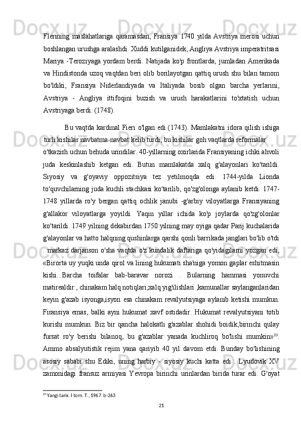 Flerining   maslahatlariga   qaramasdan,   Fransiya   1740   yilda   Avstriya   merosi   uchun
boshlangan  urushga aralashdi. Xuddi kutilganidek, Angliya Avstriya imperatritsasi
Mariya -Teroziyaga yordam  berdi. Natijada ko'p frontlarda, jumladan Amerikada
va Hindistonda uzoq vaqtdan beri olib borilayotgan qattiq urush shu bilan tamom
bo'ldiki,   Fransiya   Niderlandiyada   va   Italiyada   bosib   olgan   barcha   yerlarini,
Avstriya   -   Angliya   ittifoqini   buzish   va   urush   harakatlarini   to'xtatish   uchun
Avstriyaga berdi. (1748).
Bu vaqtda kardinal Fieri o'lgan edi (1743). Mamlakatni idora qilish ishiga
turli kishilar navbatma-navbat kelib turdi, bu kishilar goh vaqtlarda reformalar
o'tkazish uchun behuda urindilar. 40-yillarning oxirlarida Fransiyaning ichki ahvoli
juda   keskinlashib   ketgan   edi.   Butun   mamlakatda   xalq   g'alayonlari   ko'tarildi.
Siyosiy   va   g'oyaviy   oppozitsiya   tez   yetilmoqda   edi.   1744-yilda   Lionda
to'quvchilarning juda kuchli stachkasi  ko'tarilib, qo'zg'olonga aylanib ketdi. 1747-
1748   yillarda   ro'y   bergan   qattiq   ochlik   janubi   -g'arbiy   viloyatlarga   Fransiyaning
g'allakor   viloyatlarga   yoyildi.   Yaqin   yillar   ichida   ko'p   joylarda   qo'zg'olonlar
ko'tarildi. 1749 yilning dekabirdan 1750 yilning may oyiga qadar Parij kuchalarida
g'alayonlar va hatto halqning qushinlarga qarshi qonli barrikada janglari bo'lib o'tdi
.  markaz   darjanson  o'sha  vaqtda  o'z   kundalik  daftariga  qo'yidagilarni  yozgan  edi,
«Birorta uy yuqki unda qirol va lining hukumati sha'niga yomon gaplar eshitmasin
kishi...Barcha   toifalar   bab-baravar   norozi   .   Bularning   hammasi   yonuvchi
matirealdir , chinakam halq notiqlari,xalq yig'ilishlari ,kamunallar saylanganlaridan
keyin   g'azab   isyonga,isyon   esa   chinakam   revalyutsiyaga   aylanib   ketishi   mumkun.
Firansiya   emas,   balki   ayni   hukumat   xavf   ostidadir.   Hukumat   revalyutsiyani   totib
kurishi   mumkun.   Biz   bir   qancha   halokatli   g'azablar   shohidi   boidik,birinchi   qulay
fursat   ro'y   berishi   bilanoq,   bu   g'azablar   yanada   kuchliroq   bo'lishi   mumkin» 23
.
Ammo   absalyutistik   rejim   yana   qariyib   40   yil   davom   etdi.   Bunday   bo'lishining
asosiy   sababi   shu   Ediki,   uning   harbiy   -   siyosiy   kuchi   katta   edi   .   Lyudovik   XV
zamonidagi   fransuz   armiyasi   Yevropa   birinchi   urinlardan   birida   turar   edi.   G'oyat
23
 Yangi tarix. I torn. T., 1967. b-263
21 