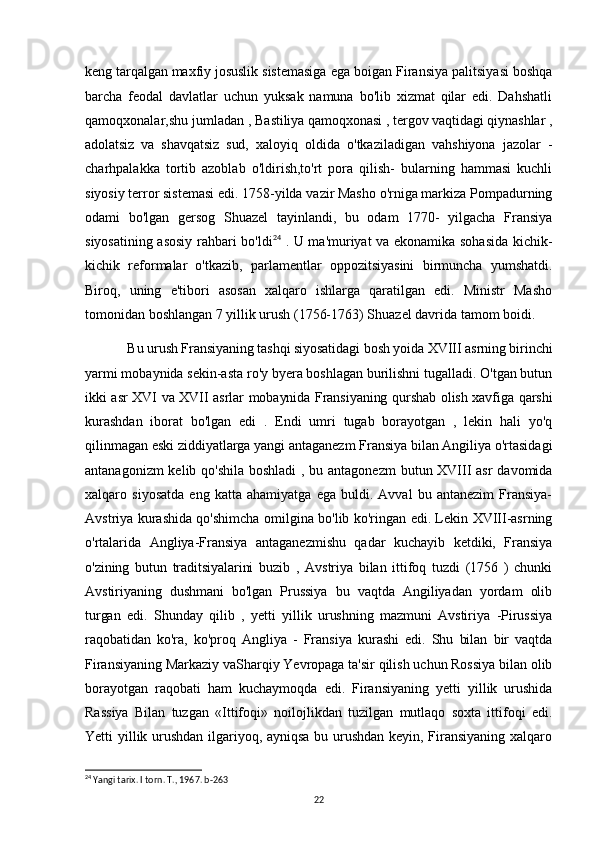 keng tarqalgan maxfiy josuslik  sistemasiga ega boigan Firansiya palitsiyasi boshqa
barcha   feodal   davlatlar   uchun   yuksak   namuna   bo'lib   xizmat   qilar   edi.   Dahshatli
qamoqxonalar,shu jumladan ,  Bastiliya qamoqxonasi , tergov vaqtidagi qiynashlar ,
adolatsiz   va   shavqatsiz   sud,   xaloyiq   oldida   o'tkaziladigan   vahshiyona   jazolar   -
charhpalakka   tortib   azoblab   o'ldirish,to'rt   pora   qilish-   bularning   hammasi   kuchli
siyosiy terror sistemasi edi. 1758-yilda vazir Masho o'rniga markiza Pompadurning
odami   bo'lgan   gersog   Shuazel   tayinlandi,   bu   odam   1770-   yilgacha   Fransiya
siyosatining asosiy rahbari bo'ldi 24
  . U ma'muriyat va ekonamika sohasida kichik-
kichik   reformalar   o'tkazib,   parlamentlar   oppozitsiyasini   birmuncha   yumshatdi.
Biroq,   uning   e'tibori   asosan   xalqaro   ishlarga   qaratilgan   edi.   Ministr   Masho
tomonidan boshlangan 7 yillik urush (1756-1763) Shuazel davrida tamom boidi.
Bu urush Fransiyaning tashqi siyosatidagi bosh yoida XVIII asrning birinchi
yarmi mobaynida sekin-asta ro'y byera boshlagan burilishni tugalladi. O'tgan butun
ikki asr XVI va XVII asrlar mobaynida Fransiyaning qurshab olish xavfiga qarshi
kurashdan   iborat   bo'lgan   edi   .   Endi   umri   tugab   borayotgan   ,   lekin   hali   yo'q
qilinmagan eski ziddiyatlarga yangi antaganezm Fransiya bilan Angiliya o'rtasidagi
antanagonizm  kelib qo'shila boshladi  , bu antagonezm  butun XVIII asr  davomida
xalqaro   siyosatda   eng   katta   ahamiyatga   ega   buldi.   Avval   bu   antanezim   Fransiya-
Avstriya kurashida qo'shimcha omilgina bo'lib ko'ringan edi. Lekin XVIII-asrning
o'rtalarida   Angliya-Fransiya   antaganezmishu   qadar   kuchayib   ketdiki,   Fransiya
o'zining   butun   traditsiyalarini   buzib   ,   Avstriya   bilan   ittifoq   tuzdi   (1756   )   chunki
Avstiriyaning   dushmani   bo'lgan   Prussiya   bu   vaqtda   Angiliyadan   yordam   olib
turgan   edi.   Shunday   qilib   ,   yetti   yillik   urushning   mazmuni   Avstiriya   -Pirussiya
raqobatidan   ko'ra,   ko'proq   Angliya   -   Fransiya   kurashi   edi.   Shu   bilan   bir   vaqtda
Firansiyaning Markaziy vaSharqiy Yevropaga ta'sir qilish uchun Rossiya bilan olib
borayotgan   raqobati   ham   kuchaymoqda   edi.   Firansiyaning   yetti   yillik   urushida
Rassiya   Bilan   tuzgan   «Ittifoqi»   noilojlikdan   tuzilgan   mutlaqo   soxta   ittifoqi   edi.
Yetti yillik urushdan ilgariyoq, ayniqsa bu urushdan keyin, Firansiyaning xalqaro
24
 Yangi tarix. I torn. T., 1967. b-263
22 