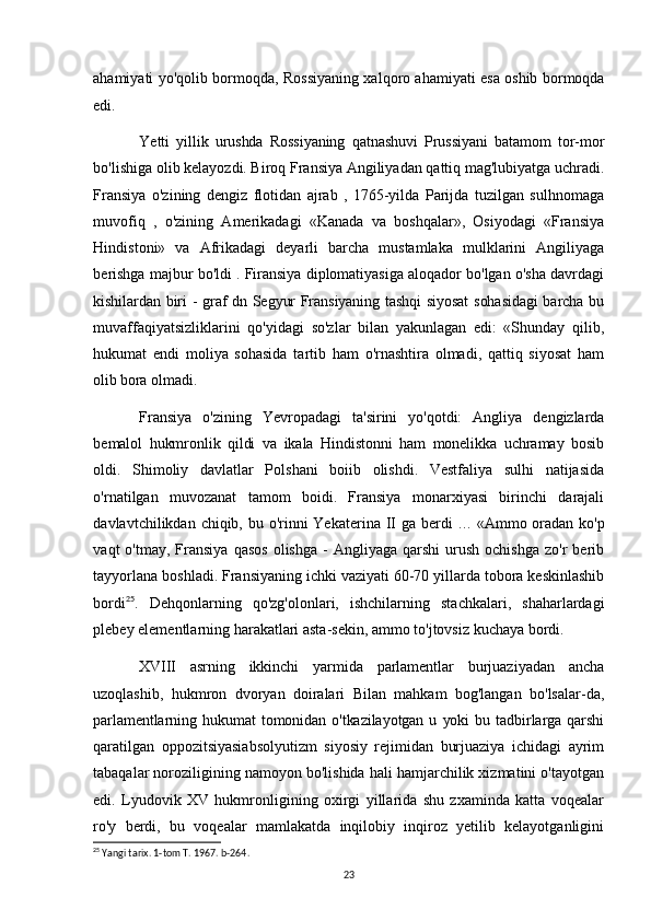 ahamiyati yo'qolib bormoqda, Rossiyaning xalqoro ahamiyati esa oshib bormoqda
edi.
Yetti   yillik   urushda   Rossiyaning   qatnashuvi   Prussiyani   batamom   tor-mor
bo'lishiga olib kelayozdi. Biroq Fransiya Angiliyadan qattiq mag'lubiyatga uchradi.
Fransiya   o'zining   dengiz   flotidan   ajrab   ,   1765-yilda   Parijda   tuzilgan   sulhnomaga
muvofiq   ,   o'zining   Amerikadagi   «Kanada   va   boshqalar»,   Osiyodagi   «Fransiya
Hindistoni»   va   Afrikadagi   deyarli   barcha   mustamlaka   mulklarini   Angiliyaga
berishga majbur bo'ldi . Firansiya diplomatiyasiga aloqador bo'lgan o'sha davrdagi
kishilardan biri - graf dn Segyur Fransiyaning tashqi siyosat  sohasidagi  barcha bu
muvaffaqiyatsizliklarini   qo'yidagi   so'zlar   bilan   yakunlagan   edi:   «Shunday   qilib,
hukumat   endi   moliya   sohasida   tartib   ham   o'rnashtira   olmadi,   qattiq   siyosat   ham
olib   bora olmadi. 
Fransiya   o'zining   Yevropadagi   ta'sirini   yo'qotdi:   Angliya   dengizlarda
bemalol   hukmronlik   qildi   va   ikala   Hindistonni   ham   monelikka   uchramay   bosib
oldi.   Shimoliy   davlatlar   Polshani   boiib   olishdi.   Vestfaliya   sulhi   natijasida
o'rnatilgan   muvozanat   tamom   boidi.   Fransiya   monarxiyasi   birinchi   darajali
davlavtchilikdan chiqib, bu o'rinni  Yekaterina II ga berdi   ...   «Ammo oradan ko'p
vaqt   o'tmay,  Fransiya  qasos  olishga   -   Angliyaga   qarshi   urush  ochishga   zo'r   berib
tayyorlana boshladi. Fransiyaning ichki vaziyati 60-70 yillarda tobora keskinlashib
bordi 25
.   Dehqonlarning   qo'zg'olonlari,   ishchilarning   stachkalari,   shaharlardagi
plebey elementlarning harakatlari asta-sekin, ammo to'jtovsiz kuchaya bordi.
XVIII   asrning   ikkinchi   yarmida   parlamentlar   burjuaziyadan   ancha
uzoqlashib,   hukmron   dvoryan   doiralari   Bilan   mahkam   bog'langan   bo'lsalar-da,
parlamentlarning  hukumat   tomonidan   o'tkazilayotgan   u   yoki   bu   tadbirlarga   qarshi
qaratilgan   oppozitsiyasiabsolyutizm   siyosiy   rejimidan   burjuaziya   ichidagi   ayrim
tabaqalar noroziligining namoyon bo'lishida hali hamjarchilik xizmatini o'tayotgan
edi.   Lyudovik   XV   hukmronligining   oxirgi   yillarida   shu   zxaminda   katta   voqealar
ro'y   berdi,   bu   voqealar   mamlakatda   inqilobiy   inqiroz   yetilib   kelayotganligini
25
 Yangi tarix. 1-tom T. 1967. b-264.
23 