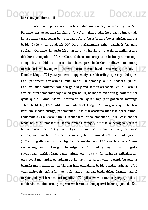 ko'rsatadigan alomat edi.
Parlament oppozitsiyasini bartaraf qilish maqsadida, Saroy 1761 yilda Parij
Parlamentini   yo'qotishga   harakat   qilib   ko'rdi,  lekin   oradan   ko'p   vaqt   o'tmay,   juda
katta ijtimoiy g'alayonlar bo lishidan qo'rqib, bu reformani bekor qilishga majbur
bo'ldi.   1766   yilda   Lyudovik   XV   Parij   parlamentiga   kelib,   dahshatli   bir   nutq
so'zladi:  «Parlamentlar surbetlik bilan nojo ya harakat qilib, o'zlarini millat organi	

deb ko'rsatmoqdalar ... Ular millatni alohida, monarxga tobe bo'lmagan, mustaqil,
allaqanday   alohida   bir   asos   deb   bilmoqchi   bo'ladilar,   holbuki,   millatning
manfaatlari   va   huquqlari   -   hamma   narsa   manna   bunda,   mening   qo'limdadir».
Kansler Mopu 1771 yilda parlament oppozitsiyasini bir urib yo'qotishga ahd qildi:
Parij   parlamenti   a'zolarining   katta   ko'pchiligi   qamoqqa   olinib,   badarg'a   qilindi:
Parij   va   Ruan   parlamentlari   o'rniga   oddiy   sud   kameralari   tashkil   etilib,   ularning
a'zolari   qirol  tomonidan  tayinlanadigan   bo'ldi,  boshqa  viloyatlardagi  parlamentlar
qayta   qurildi.   Biroq,   Mopu   Reformalari   shu   qadar   ko'p   qahr   g'azab   va   mazaxga
sabab   bo'ldi-ki,   1774   yilda   Lyudovik   XVI   taxtga   o'tirayotgan   vaqtda   beobro'
kanslerni   ishdan  olishga,   parlamentlarni  esa  eski   asoslarda  tiklashga   qaror  qilindi.
Lyudovik XVI hukmronligining dastlabki yillarida islohotlar qilindi. Bu islohotlar
tezda   bekor   qilinmaganida   kapitalizmning   taraqqiy   etishiga   anechagina   yordam
bergan   bo'lar   edi.   1774   yilda   moliya   bosh   nazoratchisi   lavozimiga   yirik   davlat
arbobi,   va   mashhur   iqtisodchi   -   nazariyotchi,   fiziokrat   «Gurne   madhiyalari»
(1759),   «   g'alla   savdosi   erkinligi   haqida   maktublar»   (1770)   va   boshqa   ko'pgina
asarlarning   avtori   Tyurgo   chaqirilgan   edi 26
.   1774   yildayoq   Tyurgo   g'alla
savdosidagi   cheklashlarni   bekor   qilgan   edi:   1775   yilda   shaharga   keltiriladigan
oziq-ovqat mollaridan olinadigan boj kamaytirildi va shu yilning o'zida bu soliqlar
birinchi marta imttiyozli toifalardan ham olinadigan bo'ldi; bundan tashqari, 1775
yilda   imtiyozli   toifalardan,   yo'l   puli   ham   olinadigan   boidi,   dehqonlarning   natural
majburiyati, yo'l barshchinasi tugatildi. 1776 yil erkin vino savdosi joriy qilindi, bu
tadbir vinochi sinorlarning eng muhim banralitet huquqlarini bekor qilgan edi; Shu
26
 Yangi tarix. 1-tom T. 1967. b-288.
24 