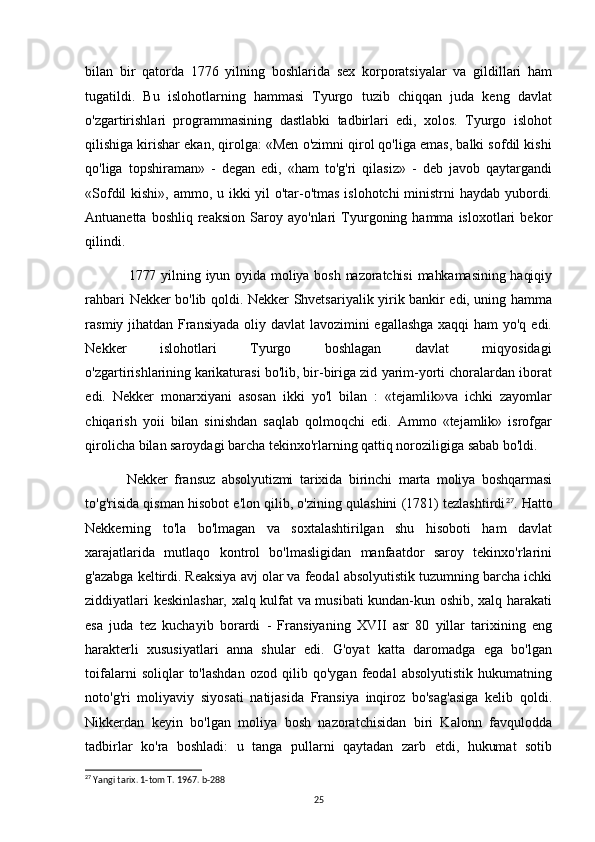 bilan   bir   qatorda   1776   yilning   boshlarida   sex   korporatsiyalar   va   gildillari   ham
tugatildi.   Bu   islohotlarning   hammasi   Tyurgo   tuzib   chiqqan   juda   keng   davlat
o'zgartirishlari   programmasining   dastlabki   tadbirlari   edi,   xolos.   Tyurgo   islohot
qilishiga kirishar ekan, qirolga: «Men o'zimni qirol qo'liga emas, balki sofdil kishi
qo'liga   topshiraman»   -   degan   edi,   «ham   to'g'ri   qilasiz»   -   deb   javob   qaytargandi
«Sofdil  kishi», ammo, u ikki  yil  o'tar-o'tmas islohotchi  ministrni  haydab yubordi.
Antuanetta   boshliq  reaksion   Saroy  ayo'nlari   Tyurgoning  hamma   isloxotlari   bekor
qilindi.
1777 yilning iyun oyida  moliya bosh  nazoratchisi  mahkamasining  haqiqiy
rahbari Nekker bo'lib qoldi. Nekker Shvetsariyalik yirik bankir edi, uning hamma
rasmiy jihatdan Fransiyada  oliy davlat  lavozimini  egallashga  xaqqi  ham  yo'q edi.
Nekker       islohotlari       Tyurgo       boshlagan       davlat       miqyosidagi
o'zgartirishlarining   karikaturasi bo'lib, bir-biriga zid yarim-yorti choralardan iborat
edi.   Nekker   monarxiyani   asosan   ikki   yo'l   bilan   :   «tejamlik»va   ichki   zayomlar
chiqarish   yoii   bilan   sinishdan   saqlab   qolmoqchi   edi.   Ammo   «tejamlik»   isrofgar
qirolicha bilan saroydagi barcha tekinxo'rlarning qattiq noroziligiga sabab bo'ldi.
Nekker   fransuz   absolyutizmi   tarixida   birinchi   marta   moliya   boshqarmasi
to'g'risida qisman hisobot e'lon qilib, o'zining qulashini (1781) tezlashtirdi 27
. Hatto
Nekkerning   to'la   bo'lmagan   va   soxtalashtirilgan   shu   hisoboti   ham   davlat
xarajatlarida   mutlaqo   kontrol   bo'lmasligidan   manfaatdor   saroy   tekinxo'rlarini
g'azabga keltirdi. Reaksiya avj olar va feodal absolyutistik tuzumning barcha ichki
ziddiyatlari keskinlashar, xalq kulfat va musibati kundan-kun oshib, xalq harakati
esa   juda   tez   kuchayib   borardi   -   Fransiyaning   XVII   asr   80   yillar   tarixining   eng
harakterli   xususiyatlari   anna   shular   edi.   G'oyat   katta   daromadga   ega   bo'lgan
toifalarni   soliqlar   to'lashdan   ozod   qilib   qo'ygan   feodal   absolyutistik   hukumatning
noto'g'ri   moliyaviy   siyosati   natijasida   Fransiya   inqiroz   bo'sag'asiga   kelib   qoldi.
Nikkerdan   keyin   bo'lgan   moliya   bosh   nazoratchisidan   biri   Kalonn   favqulodda
tadbirlar   ko'ra   boshladi:   u   tanga   pullarni   qaytadan   zarb   etdi,   hukumat   sotib
27
 Yangi tarix. 1-tom T. 1967. b-288
25 