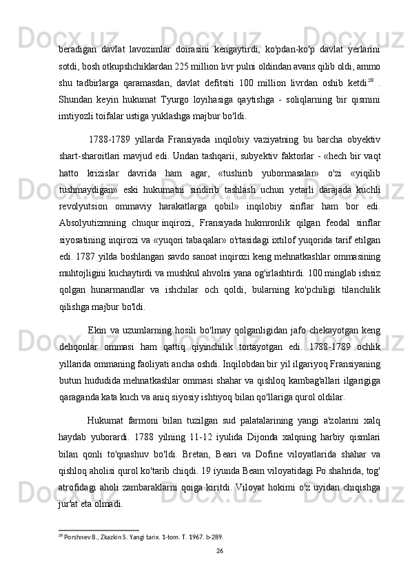 beradigan   davlat   lavozimlar   doirasini   kengaytirdi,   ko'pdan-ko'p   davlat   yerlarini
sotdi, bosh otkupshchiklardan 225 million livr pulni oldindan avans qilib oldi, ammo
shu   tadbirlarga   qaramasdan,   davlat   defitsiti   100   million   livrdan   oshib   ketdi 28
  .
Shundan   keyin   hukumat   Tyurgo   loyihasiga   qaytishga   -   soliqlarning   bir   qismini
imtiyozli toifalar ustiga yuklashga majbur bo'ldi.
1788-1789   yillarda   Fransiyada   inqilobiy   vaziyatning   bu   barcha   obyektiv
shart-sharoitlari mavjud edi. Undan tashqarii, subyektiv faktorlar - «hech bir vaqt
hatto   krizislar   davrida   ham   agar,   «tushirib   yubormasalar»   o'zi   «yiqilib
tushmaydigan»   eski   hukumatni   sindirib   tashlash   uchun   yetarli   darajada   kuchli
revolyutsion   ommaviy   harakatlarga   qobil»   inqilobiy   sinflar   ham   bor   edi.
Absolyutizmning   chuqur inqirozi,   Fransiyada hukmronlik   qilgan   feodal   sinflar
siyosatining inqirozi va «yuqori tabaqalar» o'rtasidagi ixtilof yuqorida tarif etilgan
edi. 1787 yilda boshlangan savdo sanoat inqirozi keng mehnatkashlar ommasining
muhtojligini kuchaytirdi va mushkul ahvolni yana og'irlashtirdi. 100 minglab ishsiz
qolgan   hunarmandlar   va   ishchilar   och   qoldi,   bularning   ko'pchiligi   tilanchilik
qilishga majbur bo'ldi.
Ekin   va   uzumlarning   hosili   bo'lmay   qolganligidan   jafo   chekayotgan   keng
dehqonlar   ommasi   ham   qattiq   qiyinchilik   tortayotgan   edi.   1788-1789   ochlik
yillarida  ommaning faoliyati ancha oshdi. Inqilobdan bir yil ilgariyoq Fransiyaning
butun hududida mehnatkashlar ommasi shahar va qishloq kambag'allari ilgarigiga
qaraganda kata kuch va aniq siyosiy ishtiyoq bilan qo'llariga qurol oldilar.
Hukumat   farmoni   bilan   tuzilgan   sud   palatalarining   yangi   a'zolarini   xalq
haydab   yuborardi.   1788   yilning   11-12   iyulida   Dijonda   xalqning   harbiy   qismlari
bilan   qonli   to'qnashuv   bo'ldi.   Bretan,   Beari   va   Dofine   viloyatlarida   shahar   va
qishloq aholisi qurol ko'tarib chiqdi. 19 iyunda Beam viloyatidagi Po shahrida, tog'
atrofidagi   aholi   zambaraklarni   qoiga   kiritdi.   Viloyat   hokimi   o'z   uyidan   chiqishga
jur'at eta olmadi.
28
 Porshnev B., Zkazkin S. Yangi tarix. 1-tom. T. 1967. b-289.
26 