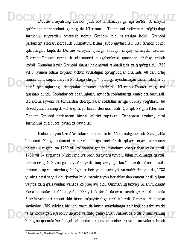 Dofine   viloyatidagi   harakat   juda   kattta   ahamiyatga   ega   bo'ldi.   10   mayda
qo'shinlar   qo'mondoni   gersog   de   Klermon   -   Toner   sud   reformasi   to'g'risidagi
farmonni   ruyxatdan   o'tkazish   uchun   Grenobl   sud   palatasiga   keldi.   Grenobl
parlament a'zolari norozilik ultimatumi Bilan javob qaytardilar: ular farmon bekor
qilinmagan   taqdirda   Dofine   viloyati   qirolga   sadoqat   saqlay   olmaydi,   dedilar.
Klermon-Tonner   norozilik   ultimatumi   tuzgshanlarni   qamoqqa   olishga   urinib
ko'rdi. Shundan keyin Grenobl shahar hokimiyati rahbarligida xalq qo'zg'aldi. 1788
yil   7   iyunda   odam   to'plash   uchun   uriladigan   qo'ng'iroqlar   chalindi.   40   dan   ortiq
hunarmand korporatsiyasi ko'chaga chiqdi 29
. bularga uyushmagan shahar aholisi va
atrof   qishloqlardagi   dehqonlar   ommasi   qo'shildi.   Klermon-Tonner   ning   uyi
qurshab olindi. Soldatlar o'z boshliqlarini mudofa soldatlaritga qarab ota boshladi.
Bolaxona   ayvoni va tomlardan cherepitsalar soldatlar ustiga do'lday yog'ilardi. bu
rkevolyutsion chiqish «cherepitsiya kuni» deb nom oldi. Qo'rqib ketgan Klermon-
Tonner   Grenobl   parlamenti   binosi   kalitini   topshirdi.   Parlament   a'zolari,   qirol
farmonini buzib, o'z joylariga qaytdilar.
Hukumat yon berishlar bilan mamlakatni tinchlantirishga urindi. 8 avgustda
hukumat   Yangi   hukumat   sud   palatalariga   boshchilik   qilgan   organ   «umumiy
palata»ni tugatdi va 1789 yil ko'klamda general shtatlarni chaqirishga va'da berdi.
1788 yil 24 avgustda Nikker moliya bosh direktorii unvoni bilan hukumatga qaytdi.
Nikkerning   hukumatga   qaytishi   yirik   burjuaziyaga   tasalli   berdi.   Ammo   xalq
ommasining mumtozlarga bo'lgan nafrati yana kuchaydi va xuddi shu vaqtda, 1788
yilning oxirida yirik burjuaziya hukumatning yon berishlaridan qanoat hosil qilgan
vaqtda xalq g'alayonlari yanada ko'proq avj oldi. Ommaning tazyiqi Bilan hukumat
Yana bir qadam tashladi, ya'ni 1788 yil 27 dekabrda qirol soveti general shtatlarda
3   toifa   vakillari   sonini   ikki   hissa   ko'paytirishga   rozilik   berdi.   General-   shtatlarga
saylovlar 1789 yilning birinchi yarmida butun mamlakatga zo'r inqiloblashtiruvchi
ta'sir ko'rsatgan iqtisodiy inqiroz va xalq g'alayonlari sharoitida o'tdi. Fransiyaning
ko'pgina qismida kambag'al dehqonlar oziq-ovqat omborlari va ot-aravalarni bosib
29
 Porshnev B., Zkaskin S. Yangi tarix. 1-tom. T. 1967. b-291.
27 