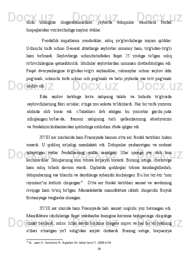 olish   bilangina   chegaralanmadilar.   joylarda   dehqonlar   senorlarni   feodal
huquqlaridan voz kechishga majbur etdilar.
  Feodallik   xujjatlarini   yondirdilar,   soliq   yo'g'uvchilarga   xujum   qildilar.
Uchinchi   toifa   uchun   General   shtatlarga   saylovlar   umumiy   ham,   to'g'ridan-to'g'ri
ham   bo'lmadi.   Saylovlarga   uchinchitoifadan   faqat   25   yoshga   to'lgan   soliq
to'lovchilargina qatnashtirildi. Ishchilar saylovlardan umuman chetlashtirilgan edi.
Faqat   dvoryanlargina   to'g'ridan-to'g'ri   saylandilar,   ruhoniylar   uchun   saylov   ikki
pog'onali,   uchinchi   toifa   uchun   uch   pog'onali   va   ba'zi   joylarda   esa   to'rt   pog'onali
saylov edi.
Eski   saylov   tartibiga   ko'ra   xalqning   talabi   va   hohishi   to'g'risida
saylovchilarning fikri so'ralar, o'ziga xos anketa to'ldirilardi. Har bir toifa yozuvni
alohida   olib   borar   edi.   «Talablar»   deb   atalgan   bu   yozuvlar   garchi juda
silliqlangan  bo'lsa-da,      fransuz      xalqining      turli       qatlamlarining      absolyutizm
va  feodalizm kishanlaridan qutilishiga intilishini ifoda qilgan edi.
XVIII asr oxirlarida ham Fransiyada hamon o'rta asr feodal tartiblari hukm
surardi.   U   qishloq   xo'jaligi   mamlakati   edi.   Dehqonlar   yashayotgan   va   mehnat
qilayotgan   yerlar   feodallarning   mulki   sanalgan.   Ular   ijaraga   yer   olib   kun
kechirardilar. Soliqlarning soni tobora ko'payib borardi. Biming ustiga, cherkovga
ham   soliq   to'lash   davom   etardi.   Oqibatda   qishloqlar   tobora   kambag'allashib,
dehqonlarning esa tilanchi va daydilarga aylanishi kuchaygan. Bu hoi tez-tez "non
isyonlari"ni   keltirib   chiqargan 30
  .   O'rta   asr   feodal   tartiblari   sanoat   va   savdoning
rivojiga   ham   to'siq   bo'lgan.   Mamalakatda   manufaktura   ishlab   chiqarishi   Buyuk
Britaniyaga tenglasha olmagan.
XVIII   asr   oxirida   ham   Fransiyada   hali   sanoat   inqilobi   yuz   bermagan   edi.
Manifaktura ishchilariga faqat yakshanba kunigina korxona tashqarisiga chiqishga
ruxsat  berilardi, xolos. Ichki savdo bojxona chegara siquvi  va har  bir  viloyatning
o'zlari   o'rnatgan   yo'l   solig'idan   aziyat   chekardi.   Buning   ustiga,   burjuaziya
30
 Jo ayev U., Farmonov R., Ergashev Sh. Jahon tarixi T., 2006 b-58.
28 