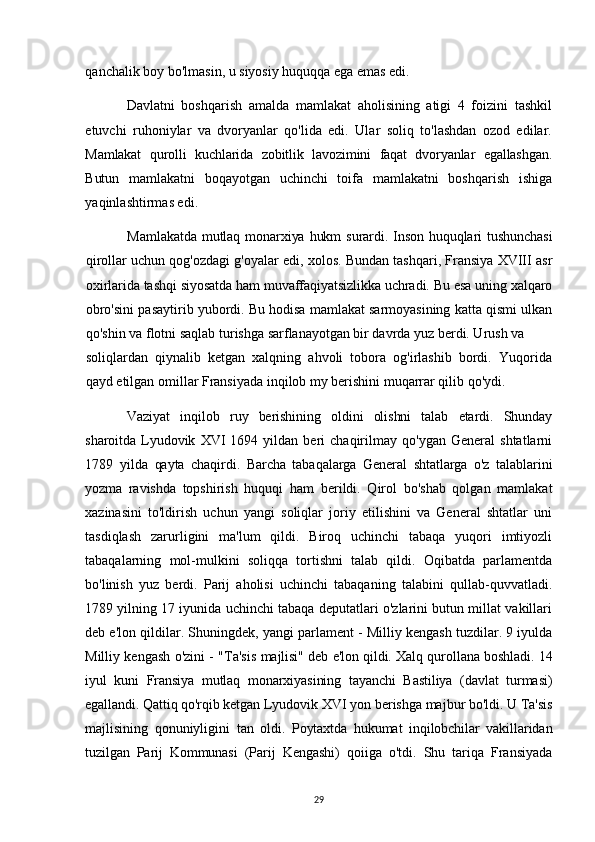 qanchalik boy bo'lmasin, u siyosiy huquqqa ega emas edi.
Davlatni   boshqarish   amalda   mamlakat   aholisining   atigi   4   foizini   tashkil
etuvchi   ruhoniylar   va   dvoryanlar   qo'lida   edi.   Ular   soliq   to'lashdan   ozod   edilar.
Mamlakat   qurolli   kuchlarida   zobitlik   lavozimini   faqat   dvoryanlar   egallashgan.
Butun   mamlakatni   boqayotgan   uchinchi   toifa   mamlakatni   boshqarish   ishiga
yaqinlashtirmas edi.
Mamlakatda  mutlaq  monarxiya hukm  surardi. Inson huquqlari  tushunchasi
qirollar uchun qog'ozdagi g'oyalar edi, xolos. Bundan tashqari, Fransiya XVIII asr
oxirlarida tashqi siyosatda ham muvaffaqiyatsizlikka uchradi. Bu esa uning xalqaro
obro'sini pasaytirib yubordi. Bu hodisa mamlakat sarmoyasining katta qismi ulkan
qo'shin va flotni saqlab turishga sarflanayotgan bir davrda yuz berdi. Urush va
soliqlardan   qiynalib   ketgan   xalqning   ahvoli   tobora   og'irlashib   bordi.   Yuqorida
qayd etilgan omillar Fransiyada inqilob my berishini muqarrar qilib qo'ydi.
Vaziyat   inqilob   ruy   berishining   oldini   olishni   talab   etardi.   Shunday
sharoitda   Lyudovik   XVI   1694  yildan   beri   chaqirilmay  qo'ygan   General   shtatlarni
1789   yilda   qayta   chaqirdi.   Barcha   tabaqalarga   General   shtatlarga   o'z   talablarini
yozma   ravishda   topshirish   huquqi   ham   berildi.   Qirol   bo'shab   qolgan   mamlakat
xazinasini   to'ldirish   uchun   yangi   soliqlar   joriy   etilishini   va   General   shtatlar   uni
tasdiqlash   zarurligini   ma'lum   qildi.   Biroq   uchinchi   tabaqa   yuqori   imtiyozli
tabaqalarning   mol-mulkini   soliqqa   tortishni   talab   qildi.   Oqibatda   parlamentda
bo'linish   yuz   berdi.   Parij   aholisi   uchinchi   tabaqaning   talabini   qullab-quvvatladi.
1789 yilning 17 iyunida uchinchi tabaqa deputatlari o'zlarini butun millat vakillari
deb e'lon qildilar. Shuningdek, yangi parlament - Milliy kengash tuzdilar. 9 iyulda
Milliy kengash o'zini - "Ta'sis   majlisi" deb e'lon qildi. Xalq qurollana boshladi. 14
iyul   kuni   Fransiya   mutlaq   monarxiyasining   tayanchi   Bastiliya   (davlat   turmasi)
egallandi. Qattiq qo'rqib ketgan  Lyudovik XVI yon berishga majbur bo'ldi. U Ta'sis
majlisining   qonuniyligini   tan   oldi.   Poytaxtda   hukumat   inqilobchilar   vakillaridan
tuzilgan   Parij   Kommunasi   (Parij   Kengashi)   qoiiga   o'tdi.   Shu   tariqa   Fransiyada
29 
