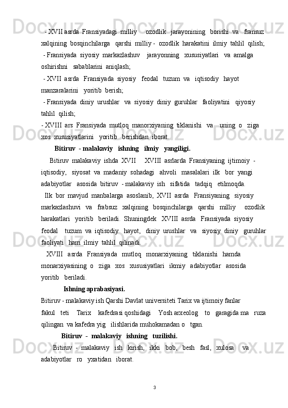  - XVII asrda  Fransiyadagi  milliy   ozodlik   jarayonining   borishi  va   fransuz  
xalqining  bosqinchilarga   qarshi  milliy -  ozodlik  harakatini  ilmiy  tahlil  qilish;
 - Fransiyada  siyosiy  markazlashuv    jarayonning   xususiyatlari   va  amalga   
oshirishni   sabablarini  aniqlash;
 - XVII  asrda   Fransiyada  siyosiy   feodal   tuzum  va   iqtisodiy   hayot  
manzaralarini   yoritib  berish;
 - Fransiyada  diniy  urushlar   va  siyosiy  diniy  guruhlar   faoliyatini   qiyosiy     
tahlil  qilish;
- XVIII  ars  Fransiyada  mutloq  manorxiyaning  tiklanishi   va    uning  o ziga  	

xos  xususiyatlarini   yoritib   berishdan  iborat. 
         Bitiruv  - malakaviy   ishning   ilmiy   yangiligi.   
      B itiruv  malakaviy  ish da  XVII   XVIII  asrlarda  Fransiyaning  ijtimoiy  - 	

iqtisodiy,   siyosat  va  madaniy  sohadagi   ahvoli   masalalari  ilk   bor  yangi   
adabiyotlar   asosida  bitiruv  - malakaviy  ish   sifatida   tadqiq   etilmoqda.
  Ilk  bor  mavjud  manbalarga  asoslanib,  XVII  asrda   Fransiyaning   siyosiy  
markazlashuvi   va   frabsuz   xalqining   bosqinchilarga   qarshi   milliy   ozodlik 	

harakatlari   yoritib   beriladi.  Shuningdek   XVIII  asrda   Fransiyada  siyosiy   
feodal    tuzum  va  iqtisodiy   hayot,   diniy  urushlar   va   siyosiy  diniy   guruhlar
faoliyati   ham  ilmiy  tahlil  qilinadi.
   XVIII   asrda   Fransiyada   mutloq   monarxiyaning   tiklanishi   hamda   
monarxiyasining  o ziga   xos   xususiyatlari   ikmiy   adabiyotlar   asosida   	

yoritib   beriladi.        
             Ishning aprabasiyasi.
Bitiruv - malakaviy ish Qarshi Davlat universiteti Tarix va ijtimoiy fanlar 
fakul teti  Tarix  kafedrasi qoshidagi  Yosh arx	
    eolog  to garagida ma ruza	  
qilingan   va  kafedra yig ilishlarida muhokamadan o tgan.	
 
            Bitiruv  -  malakaviy   ishning   tuzilishi.
       Bitiruv  -  malakaviy   ish   kirish,   ikki   bob,   besh   fasl,   xulosa     va   
adabiyotlar   ro yxatidan   iborat. 	

          
3 