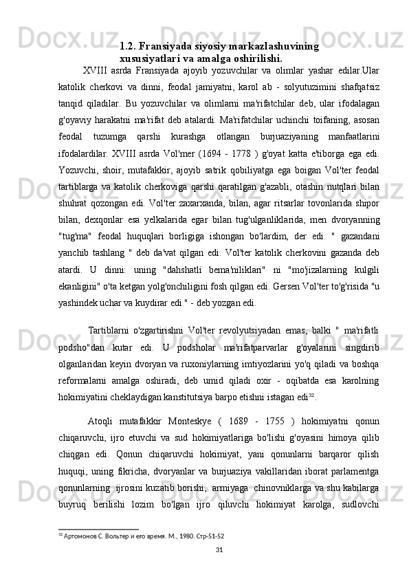 1.2. Fransiyada siyosiy markazlashuvining 
xususiyatlari va amalga oshirilishi.
XVIII   asrda   Fransiyada   ajoyib   yozuvchilar   va   olimlar   yashar   edilar.Ular
katolik   cherkovi   va   dinni,   feodal   jamiyatni,   karol   ab   -   solyutuzimini   shafqatsiz
tanqid   qiladilar.   Bu   yozuvchilar   va   olimlarni   ma'rifatchilar   deb,   ular   ifodalagan
g'oyaviy   harakatni   ma'rifat   deb   atalardi.   Ma'rifatchilar   uchinchi   toifaning,   asosan
feodal   tuzumga   qarshi   kurashga   otlangan   burjuaziyaning   manfaatlarini
ifodalardilar.   XVIII   asrda   Vol'mer   (1694   -   1778   )   g'oyat   katta   e'tiborga   ega   edi.
Yozuvchi,   shoir,   mutafakkir,   ajoyib   satrik   qobiliyatga   ega   boigan   Vol'ter   feodal
tartiblarga   va   katolik   cherkoviga   qarshi   qaratilgan   g'azabli,   otashin   nutqlari   bilan
shuhrat   qozongan   edi.   Vol'ter   zaxarxanda,   bilan,   agar   ritsarlar   tovonlarida   shipor
bilan,   dexqonlar   esa   yelkalarida   egar   bilan   tug'ulganliklarida,   men   dvoryanning
"tug'ma"   feodal   huquqlari   borligiga   ishongan   bo'lardim,   der   edi.   "   gazandani
yanchib   tashlang   "   deb   da'vat   qilgan   edi.   Vol'ter   katolik   cherkovini   gazanda   deb
atardi.   U   dinni:   uning   "dahshatli   bema'niliklari"   ni   "mo'jizalarning   kulgili
ekanligini" o'ta ketgan yolg'onchiligini fosh qilgan edi. Gersen Vol'ter to'g'risida "u
yashindek uchar va kuydirar edi " - deb yozgan edi.
Tartiblarni   o'zgartirishni   Vol'ter   revolyutsiyadan   emas,   balki   "   ma'rifatli
podsho"dan   kutar   edi.   U   podsholar   ma'rifatparvarlar   g'oyalarini   singdirib
olganlaridan keyin dvoryan va ruxoniylarning imtiyozlarini yo'q qiladi va boshqa
reformalarni   amalga   oshiradi,   deb   umid   qiladi   oxir   -   oqibatda   esa   karolning
hokimiyatini cheklaydigan kanstitutsiya barpo etishni istagan edi 32
.
Atoqli   mutafakkir   Monteskye   (   1689   -   1755   )   hokimiyatni   qonun
chiqaruvchi,   ijro   etuvchi   va   sud   hokimiyatlariga   bo'lishi   g'oyasini   himoya   qilib
chiqgan   edi.   Qonun   chiqaruvchi   hokimiyat,   yani   qonunlarni   barqaror   qilish
huquqi,   uning   fikricha,   dvoryanlar   va   burjuaziya   vakillaridan   iborat   parlamentga
qonunlarning   ijrosini kuzatib borishi,   armiyaga   chinovniklarga va shu kabilarga
buyruq   berilishi   lozim   bo'lgan   ijro   qiluvchi   hokimiyat   karolga,   sudlovchi
32
  Артомонов С. Вольтер и его время. М., 1980. Стр-51-52
31 