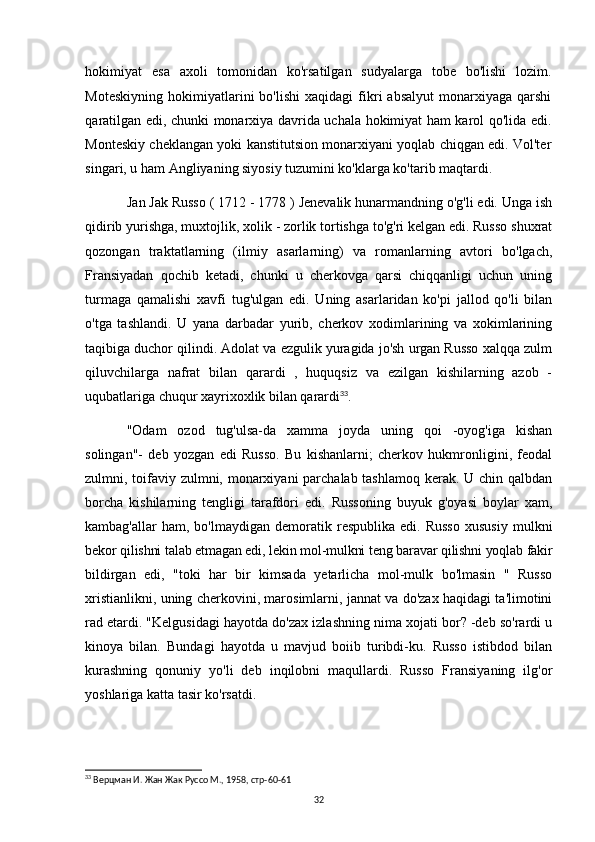 hokimiyat   esa   axoli   tomonidan   ko'rsatilgan   sudyalarga   tobe   bo'lishi   lozim.
Moteskiyning   hokimiyatlarini   bo'lishi   xaqidagi   fikri   absalyut   monarxiyaga   qarshi
qaratilgan edi, chunki monarxiya davrida uchala hokimiyat ham karol qo'lida edi.
Monteskiy cheklangan yoki kanstitutsion monarxiyani yoqlab chiqgan edi. Vol'ter
singari, u ham Angliyaning siyosiy tuzumini ko'klarga ko'tarib maqtardi.
Jan Jak Russo ( 1712 - 1778 ) Jenevalik hunarmandning o'g'li edi. Unga ish
qidirib yurishga, muxtojlik, xolik - zorlik tortishga to'g'ri kelgan edi. Russo shuxrat
qozongan   traktatlarning   (ilmiy   asarlarning)   va   romanlarning   avtori   bo'lgach,
Fransiyadan   qochib   ketadi,   chunki   u   cherkovga   qarsi   chiqqanligi   uchun   uning
turmaga   qamalishi   xavfi   tug'ulgan   edi.   Uning   asarlaridan   ko'pi   jallod   qo'li   bilan
o'tga   tashlandi.   U   yana   darbadar   yurib,   cherkov   xodimlarining   va   xokimlarining
taqibiga duchor qilindi. Adolat va ezgulik yuragida jo'sh urgan Russo xalqqa zulm
qiluvchilarga   nafrat   bilan   qarardi   ,   huquqsiz   va   ezilgan   kishilarning   azob   -
uqubatlariga chuqur xayrixoxlik bilan qarardi 33
.
"Odam   ozod   tug'ulsa-da   xamma   joyda   uning   qoi   -oyog'iga   kishan
solingan"-   deb   yozgan   edi   Russo.   Bu   kishanlarni;   cherkov   hukmronligini,   feodal
zulmni, toifaviy zulmni, monarxiyani parchalab tashlamoq kerak. U chin qalbdan
borcha   kishilarning   tengligi   tarafdori   edi.   Russoning   buyuk   g'oyasi   boylar   xam,
kambag'allar   ham,  bo'lmaydigan   demoratik  respublika   edi.  Russo   xususiy   mulkni
bekor qilishni talab etmagan edi, lekin mol-mulkni teng baravar qilishni yoqlab fakir
bildirgan   edi,   "toki   har   bir   kimsada   yetarlicha   mol-mulk   bo'lmasin   "   Russo
xristianlikni, uning cherkovini, marosimlarni, jannat va do'zax haqidagi ta'limotini
rad etardi. "Kelgusidagi hayotda do'zax izlashning nima xojati bor? -deb so'rardi u
kinoya   bilan.   Bundagi   hayotda   u   mavjud   boiib   turibdi-ku.   Russo   istibdod   bilan
kurashning   qonuniy   yo'li   deb   inqilobni   maqullardi.   Russo   Fransiyaning   ilg'or
yoshlariga katta tasir ko'rsatdi.
33
  Верцман И. Жан Жак Руссо М., 1958, стр-60-61
32 