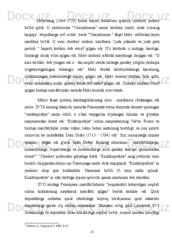 Melyening   (1664-1729)   butun   hayoti   noma'lum   qishloq   cherkovi   xodimi
bo'lib   qoldi.   U   yashirincha   "Vasiyatnoma"   nomli   kitobini   yozib,   unda   o'zining
haqiqiy  etiqodlariga yo'l ochib  berdi."Vasiyatnoma " faqat Mele  vafotidan kiyin
mashhur   bo'ldi.   U   men   cherkov   xodimi   vazifasini   "juda   jirkanib   va   juda   pala
partish   "   bajarib   keldim   deb   etirof   qilgan   edi.   O'z   kitobida   u   xudoga,   karolga,
boylarga urush e'lon qilgan edi. Mele xudosiz sifatida maydonga chiqgan edi. "O
aziz do'stlar, deb yozgan edi u - din niqobi ostida sizlarga qanday yolg'on yashiqni
o'rgatayotganligini   bilsangiz   edi"   Mele   feodal   tartibsizliklarga   karolning,
cheklanmagan   hokimiyatiga   xujum   qilgan   edi.   Mele   xususiy   mulkni   fosh   qilib,
yerni umumxalq mulki qilmoq kerak deb taklif qilgan edi. Xususiy mulkni e'tirof
qilgan boshqa marifatchilar orasida Mele aloxida o'rin tutadi.
Melye   faqat   qishloq   kambag'allarining   orzu   -   umidlarini   ifodalagan   edi
xolos. XVIII asrning ikkinchi yarmida Fransiyada butun dunyoda shuxrat qozongan
"ensklopediya"   nashr   etilib,   u   o'sha   vaqtgacha   to'plangan   bilmlar   va   g'oyalar
majmuasidan   iborat   edi.   "Ensklopediya"   uchun   maqolalarning   Val'ter,   Russo   va
boshqa   marifatchilar   yozar   edilar,   lekin   butun   nashrning   boshlig'i   va   joni   ajoyib
yozuvchi   ba   mutafakkir   Deni   Didro   (1713   -   1784)   edi".   Biz   insoniyatga   xizmat
qilamiz,-   degan   edi   g'urur   bilan   Didro.   Bizning   ishoramiz   -   xurofotchilarga,
mutaasiblarga,   beparvolarga   va   mustabidlarga   xech   qanday   shavqat   qilmaslikdan
iborat 34
. "Cherkov peshvolari  g'azabga  keldi. "Ensiklopediya" ning yettinchi tomi
bosilib chiqqandan keyin uni Fransiyaga nashr etish taqiqlandi. "Ensiklopediya" ni
yashirin   chop   qila   boshladilar.   Hammasi   bo'lib   35   tomi   nashr   qilindi.
Ensiklopediya" ni eski tartibga xujum qiluvchi qamal mashinasi deb atardilar.
XVII   asrdagi   Fransiyani   marifatchilarini   "yaqinlashib   kelayotgan   inqilob
uchun   kishilarning   miyalarini   marifatli   qilgan"   buyuk   kishilar   edi.   Qirol
deputatlarga   nisbatan   qurol   ishlatishga   buyruq   berdi,ammo   qirol   askarlari
deputatlarga   qarshi   o'q   otishni   istamadilar.   Shundan   so'ng   qirol   Lyudovik   XVI
chekinishga va deputatlar bilan kelishishga majbur bo'ldi. Ammo zimdan xorijfagi
34
 Yefimov A. Yangi tarix T, 1982.  B-57
33 