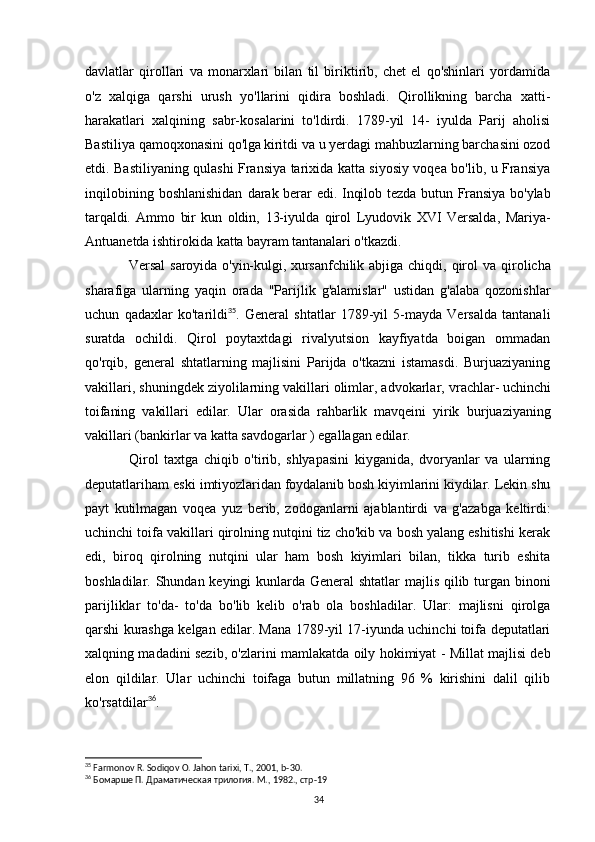 davlatlar   qirollari   va   monarxlari   bilan   til   biriktirib,   chet   el   qo'shinlari   yordamida
o'z   xalqiga   qarshi   urush   yo'llarini   qidira   boshladi.   Qirollikning   barcha   xatti-
harakatlari   xalqining   sabr-kosalarini   to'ldirdi.   1789-yil   14-   iyulda   Parij   aholisi
Bastiliya qamoqxonasini qo'lga   kiritdi va u yerdagi mahbuzlarning barchasini ozod
etdi. Bastiliyaning qulashi Fransiya tarixida katta siyosiy voqea bo'lib, u Fransiya
inqilobining  boshlanishidan   darak berar edi. Inqilob tezda butun Fransiya bo'ylab
tarqaldi.   Ammo   bir   kun   oldin,   13-iyulda   qirol   Lyudovik   XVI   Versalda,   Mariya-
Antuanetda ishtirokida katta  bayram tantanalari o'tkazdi. 
Versal  saroyida  o'yin-kulgi, xursanfchilik abjiga  chiqdi,   qirol   va  qirolicha
sharafiga   ularning   yaqin   orada   "Parijlik   g'alamislar"   ustidan   g'alaba   qozonishlar
uchun   qadaxlar   ko'tarildi 35
.   General   shtatlar   1789-yil   5-mayda   Versalda   tantanali
suratda   ochildi.   Qirol   poytaxtdagi   rivalyutsion   kayfiyatda   boigan   ommadan
qo'rqib,   general   shtatlarning   majlisini   Parijda   o'tkazni   istamasdi.   Burjuaziyaning
vakillari, shuningdek ziyolilarning vakillari olimlar, advokarlar,  vrachlar- uchinchi
toifaning   vakillari   edilar.   Ular   orasida   rahbarlik   mavqeini   yirik   burjuaziyaning
vakillari (bankirlar va katta savdogarlar ) egallagan edilar.
Qirol   taxtga   chiqib   o'tirib,   shlyapasini   kiyganida,   dvoryanlar   va   ularning
deputatlariham  eski imtiyozlaridan foydalanib bosh kiyimlarini kiydilar. Lekin shu
payt   kutilmagan   voqea   yuz   berib,   zodoganlarni   ajablantirdi   va   g'azabga   keltirdi:
uchinchi toifa vakillari qirolning nutqini tiz cho'kib va bosh yalang eshitishi kerak
edi,   biroq   qirolning   nutqini   ular   ham   bosh   kiyimlari   bilan,   tikka   turib   eshita
boshladilar. Shundan keyingi kunlarda General shtatlar  majlis qilib turgan binoni
parijliklar   to'da-   to'da   bo'lib   kelib   o'rab   ola   boshladilar.   Ular:   majlisni   qirolga
qarshi kurashga kelgan edilar. Mana 1789-yil 17-iyunda uchinchi toifa deputatlari
xalqning madadini sezib, o'zlarini mamlakatda oily hokimiyat - Millat majlisi deb
elon   qildilar.   Ular   uchinchi   toifaga   butun   millatning   96   %   kirishini   dalil   qilib
ko'rsatdilar 36
.
35
 Farmonov R. Sodiqov O. Jahon tarixi, T., 2001, b-30.
36
  Бомарше П. Драматическая трилогия. М., 1982., стр-19
34 