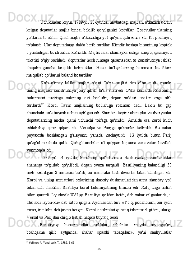 Uch kundan keyin, 1789-yil 20-iyunda, navbatdagi majlisni o'tkazish uchun
kelgan   deputatlar   majlis   binosi   bekilib   qo'yilganini   ko'rdilar.   Qorovullar   ularning
yo'llarini to'sdilar. Qirol majlis o'tkazishga yo'l qo'ymoqchi emas edi. Ko'p xaloyiq
to'plandi. Ular deputatlarga dalda berib turdilar. Kimdir boshqa binonining koptok
o'ynaladigan bo'sh zalini ko'rsatdi. Majlis raisi skameyka ustiga chiqib, qasamyod
tekstini o'qiy boshladi, deputatlar hech nimaga qaramasdan to konstitutsiya ishlab
chiqulmaguncha   tarqalib   ketmadilar.   Hozir   bo'lganlarning   hammasi   bu   fikrni
ma'qullab qo'llarini baland ko'tardilar.
Ko'p   o'tmay   Millat   majlisi   o'zini   Ta'sis   majlisi   deb   e'lon   qildi,   chunki
uning maqsadi konstitutsiya joriy qilish, ta'sis etish edi. O'sha kunlarda Russoning
hukumatni   tuzishga   xalqning   o'zi   haqlidir,   degan   so'zlari   tez-tez   esga   olib
turilardi 37
.   Korol   Ta'sis   majlisining   bo'lishiga   roziman   dedi.   Lekin   bu   gap
shunchaki ko'z  buyash uchun aytilgan edi. Shundan keyin ruhoniylar va dvoryanlar
deputatlarning   ancha   qismi   uchinchi   toifaga   qo'shildi.   Amalda   esa   korol   kuch
ishlatishga   qaror   qilgan   edi.   Versalga   va   Parijga   qo'shinlar   keltirildi.   Bu   xabar
poytaxtda   boshlangan   g'alayonni   yanada   kuchaytirdi.   13   iyulda   butun   Parij
qo'zg'olon   ichida   qoldi.   Qo'zg'olonchilar   o't   qo'ygan   bojxona   zastavalari   lovillab
yonmoqda edi.
1789   yil   14   iyulda,   korolning   qal'a-turmasi   Bastiliyadagi   zambaraklar
shaharga   to'g'irlab   qo'yilibdi,   degan   ovoza   tarqaldi.   Bastiliyaning   balandligi   30
metr   keladigan   8   minorasi   bo'lib,   bu   minoralar   tosh   devorlar   bilan   tutashgan   edi.
Korol   va   uning   ministrlari   o'zlarining   shaxsiy   dushmanlaridan   anna   shunday   yo'l
bilan   uch   olardilar.   Bastiliya   korol   hokimiyatining   timsoli   edi.   Xalq   unga   nafrat
bilan qarardi.   Lyudovik XVI ga Bastiliya qo'ldan ketdi, deb xabar qilganlarida, u
«bu axir isyon-ku» deb xitob qilgan. Ayonlardan biri: «Yo'q, podshohim, bui syon
emas, inqilob» deb javob bergan. Korol qo'shinlariga ortiq ishonmasligidan, ularga
Versal va Parijdan chiqib ketish haqida buyruq berdi.
Bastiliyaga   hunarmandlar,   xalfalar,   ishchilar,   mayda   savdogarlar,
boshqacha   qilib   aytganda,   shahar   «pastki   tabaqalari»,   ya'ni   sankyulotlar
37
 Yefimov A. Yangi tarix T., 1982. B-63
35 
