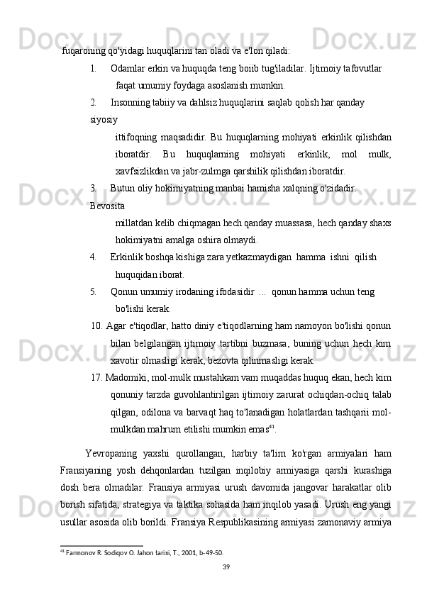 fuqaroning qo'yidagi huquqlarini tan oladi va e'lon qiladi:
1. Odamlar erkin va huquqda teng boiib tug'iladilar. Ijtimoiy tafovutlar
faqat umumiy foydaga asoslanish mumkin.
2. Insonning tabiiy va dahlsiz huquqlarini saqlab qolish har qanday 
siyosiy
ittifoqning   maqsadidir.   Bu   huquqlarning   mohiyati   erkinlik   qilishdan
iboratdir.   Bu   huquqlarning   mohiyati   erkinlik,   mol   mulk,
xavfsizlikdan  va jabr-zulmga qarshilik qilishdan iboratdir.
3. Butun oliy hokimiyatning manbai hamisha xalqning o'zidadir. 
Bevosita
millatdan kelib chiqmagan hech qanday muassasa, hech qanday shaxs
hokimiyatni amalga oshira olmaydi.
4. Erkinlik boshqa kishiga zara yetkazmaydigan  hamma  ishni  qilish
huquqidan iborat.
5. Qonun umumiy irodaning ifodasidir  ...  qonun hamma uchun teng
bo'lishi kerak.
10. Agar e'tiqodlar, hatto diniy e'tiqodlarning ham namoyon bo'lishi qonun
bilan   belgilangan   ijtimoiy   tartibni   buzmasa,   buning   uchun   hech   kim
xavotir olmasligi kerak, bezovta qilinmasligi kerak.
17. Madomiki, mol-mulk mustahkam vam muqaddas huquq ekan, hech kim
qonuniy tarzda guvohlantirilgan ijtimoiy zarurat ochiqdan-ochiq talab
qilgan, odilona va barvaqt haq to'lanadigan holatlardan tashqarii mol-
mulkdan mahrum etilishi mumkin emas 41
.
Yevropaning   yaxshi   qurollangan,   harbiy   ta'lim   ko'rgan   armiyalari   ham
Fransiyaning   yosh   dehqonlardan   tuzilgan   inqilobiy   armiyasiga   qarshi   kurashiga
dosh   bera   olmadilar.   Fransiya   armiyasi   urush   davomida   jangovar   harakatlar   olib
borish sifatida, strategiya va taktika sohasida ham inqilob yasadi. Urush eng yangi
usullar  asosida olib borildi. Fransiya Respublikasining armiyasi zamonaviy armiya
41
 Farmonov R. Sodiqov O. Jahon tarixi, T., 2001, b-49-50.
39 