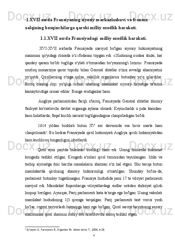   1.XVII asrda Fransiyaning siyosiy markazlashuvi va fransuz 
xalqining bosqinchilarga qarshi milliy ozodlik harakati.
1.1.XV II  asrda Fransiyadagi  milliy ozodlik harakati .
XVI-XVII   asrlarda   Fransiyada   mavjud   bo'lgan   siyosiy   hokimiyatning
mazmuni qo'yidagi iborada o'z ifodasini topgan edi: «Xudoning irodasi shuki, har
qanday   qaram   bo'lib   tug'ilga   o'ylab   o'tirmasdan   bo'ysunmog'i   lozim».   Fransiyada
mutloq   monarxiya   qaror   topishi   bilan   General   shtatlar   o'zini   avvalgi   ahamiyatini
yo'qotdi.   Qirollarning   o'ziga   qolsa,   vakillik   organlarini   butunlay   yo'q   qilardilar.
Biroq   buning   iloji   yo'qligi   uchun   ularning   mamlakat   siyosiy   hayotiga   ta'sirini
kamaytirishga urinar edilar. Bunga erishganlar ham.
Angliya   parlamentidan   farqli   o'laroq,   Fransiyada   General   shtatlar   doimiy
faoliyat   ko'rsatuvchi   davlat   organiga   aylana   olmadi.  Keyinchalik   u   juda  kamdan-
kam holatlarda, faqat kuchli zarurat tug'ilgandagina chaqiriladigan bo'ldi.
1614   yildan   boshlab   butun   XV   asr   davomida   esa   biror   marta   ham
chaqirilmadi 2
. Bu hodisa Fransiyada qirol hokimiyati Angliya qiroli hokimiyatidan
ham kuchliroq boiganligini isbotlaydi.
Qirol   ayni   paytda   hukumat   boshlig'i   ham   edi.   Uning   huzurida   hukumat
kengashi   tashkil   etilgan.   Kengash   a'zolari   qirol   tomonidan   tayinlangan.   Ichki   va
tashqi   siyosatga   doir   barcha   masalalarni   shaxsan   o'zi   hal   etgan.   Shu   tariqa   butun
mamlakatda   qirolning   shaxsiy   hukmronligi   o'rnatilgan.   Shunday   bo'lsa-da,
parlament butunlay tugatilmagan. Fransiya hududida jami 17 ta viloyat parlamenti
mavjud   edi.   Mamlakat   fuqarolariga   viloyatlardagi   sudlar   ustidan   shikoyat   qilish
huquqi berilgan. Ayniqsa, Parij parlamenti kata ta'sirga ega bo'lgan. Uning vakolati
mamlakat   hududining   1|3   qismga   tarqalgan.   Parij   parlamenti   taxt   vorisi   yosh
bo'lsa, regent tayyorlash huquqiga ham ega bo'lgan. Qirol saroyi hayotining asosiy
mazmunini qirol shaxsini ilohiy deb hisoblovchi axloq tashkil etgan. 
2
 Jo'rayev U., Farmonov R., Ergashev Sh.  Jahon tarixi, T., 2006, 6-26
4 