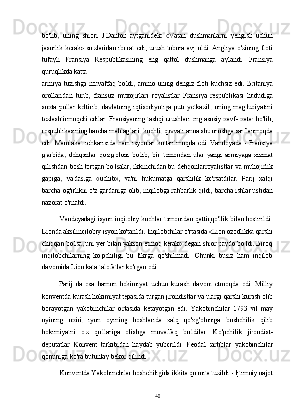 bo'lib,   uning   shiori   J.Danton   aytganidek:   «Vatan   dushmanlarni   yengish   uchun
jasurlik kerak» so'zlaridan iborat edi, urush tobora avj oldi. Angliya o'zining floti
tufayli   Fransiya   Respublikasining   eng   qattol   dushmanga   aylandi.   Fransiya
quruqlikda katta
armiya   tuzishga   muvaffaq   bo'ldi,   ammo   uning   dengiz   floti   kuchsiz   edi.   Britaniya
orollaridan   turib,   fransuz   muxojirlari   royalistlar   Fransiya   respublikasi   hududiga
soxta  pullar   keltirib,  davlatning iqtisodiyotiga  putr  yetkazib,  uning mag'lubiyatini
tezlashtirmoqchi edilar. Fransiyaning tashqi urushlari eng asosiy xavf- xatar bo'lib,
respublikasining barcha mablag'lari, kuchli, quvvati anna shu urushga sarflanmoqda
edi.  Mamlakat   ichkarisida   ham   isyonlar   ko'tarilmoqda   edi.   Vandeyada   -   Fransiya
g'arbida,   dehqonlar   qo'zg'oloni   bo'lib,   bir   tomondan   ular   yangi   armiyaga   xizmat
qilishdan bosh tortgan bo'lsalar, ikkinchidan bu dehqonlarroyalistlar va muhojirlik
gapiga,   va'dasiga   «uchib»,   ya'ni   hukumatga   qarshilik   ko'rsatdilar.   Parij   xalqi
barcha og'irlikni o'z gardaniga olib, inqilobga rahbarlik qildi, barcha ishlar ustidan
nazorat o'rnatdi.
Vandeyadagi isyon inqilobiy kuchlar tomonidan qattiqqo'llik bilan bostirildi.
Lionda aksilinqilobiy isyon ko'tarildi. Inqilobchilar o'rtasida «Lion ozodlikka qarshi
chiqqan bo'lsa, uni yer bilan yakson etmoq kerak» degan shior paydo bo'ldi. Biroq
inqilobchilarning   ko'pchiligi   bu   fikrga   qo'shilmadi.   Chunki   busiz   ham   inqilob
davomida Lion kata talofatlar ko'rgan edi.
Parij   da   esa   hamon   hokimiyat   uchun   kurash   davom   etmoqda   edi.   Milliy
konventda kurash hokimiyat tepasida turgan jirondistlar va ulargi qarshi kurash olib
borayotgan   yakobinchilar   o'rtasida   ketayotgan   edi.   Yakobinchilar   1793   yil   may
oyining   oxiri,   iyun   oyining   boshlarida   xalq   qo'zg'oloniga   boshchilik   qilib
hokimiyatni   o'z   qo'llariga   olishga   muvaffaq   bo'ldilar.   Ko'pchilik   jirondist-
deputatlar   Konvent   tarkibidan   haydab   yuborildi.   Feodal   tartiblar   yakobinchilar
qonuniga ko'ra butunlay bekor qilindi.
Konventda Yakobinchilar boshchiligida ikkita qo'mita tuzildi - Ijtimoiy najot
40 
