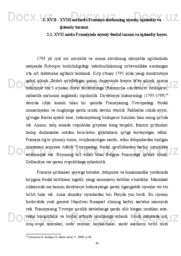   2. XVII - XVIII asrlarda Fransiya davlatning siyosiy, iqtisodiy va  
ijtimoiy tuzumi.
      2.1. XVII asrda Fransiyada siyosiy feodal tuzum va iqtisodiy hayot.
1794   yil   iyul   oyi   norozilik   va   omma   ahvolining   nihoyatda   og'irlashishi
natijasida   Robesper   boshchiligidagi   yakobinchilarning   zo'ravonlikka   asoslangan
o'ta   so'l  diktaturasi  ag'darib tashlandi.   Ko'p o'tmay 1795 yilda yangi  konstitutsiya
qabul   qilindi.   Saylab   qo'yiladigan   qonun   chiqaruvchi   korpus   ta'sis   qilindi,   ijroiya
hokimiyat   esa   5   a'zodan   iborat   direktoriyaga   (fransuzcha   «direktoire»   boshqaruv,
rahbarlik   ma'nosini   anglatadi)   topshirildi.   Direktoriya   hukmronligi   (1795-1799) 46
davrida   ichki   kurash   bilan   bir   qatorda   Fransiyaning   Yevropadagi   feodal
monarxiyalari  va Angliyaga qarshi  urushi  davom ettirildi. Rahbarlar ichida ayyor,
ig'vogar Barras ajralib turar, hokimiyatning boshqaruv tizimlari ham uning qo'lida
edi.   Ammo,   xalq   orasida   respublika   g'oyalari   keng   tarqalib,   fransuz   qo'shinlari
tashqi   dushmanlar   ustidan   birin-ketin   g'alabalarni   qo'lga   kiritayotgan   edilar.
Fransiya ilg'or ijtimoiy tizimi, rivojlanayotgan san'ati, erkin dehqonlardan tuzilgan
muntazam   armiyasi   tufayli   Yevropadagi   feodal   qirolliklardan   harbiy   ustunlikka
erishmoqda   edi.   Reynning   so'l   sohili   bilan   Belgiya   Fransiyaga   qo'shib   olindi,
Gollandiya esa qaram respublikaga aylantirildi.
Fransiya qo'shinlari qayerga borsalar, dehqonlar va hunarmandlar yordamida
ko'pgina feodal tartiblarni tugatib, yangi zamonaviy tartiblar o'rnatdilar. Mamlakat
ichkarisida esa hamon direktoriya hokimiyatiga qarshi ilgarigadek isyonlar tez-tez
bo'lib   turar   edi.   Anna   shunday   isyonlardan   biri   Parijda   yuz   berdi.   Bu   isyonni
bostirishda   yosh   general   Napoleon   Bonapart   o'zining   harbiy   san'atini   namoyish
etdi.   Fransiyaning   Yevropa   qirollik   davlatlariga   qarshi   olib   borgan   urushlari   asta-
sekin   bosqinchilik   va   boylik   orttirish   urushlariga   aylandi.   Urush   natijasida   pul,
oziq- ovqat   zaxiralari,   nodir   rasmlar,   haykalchalar,   san'at   asarlarini   tortib   olish
46
 Farmonov R. Sodiqov O. Jahon tarixi, T., 2001, b-40.
46 
