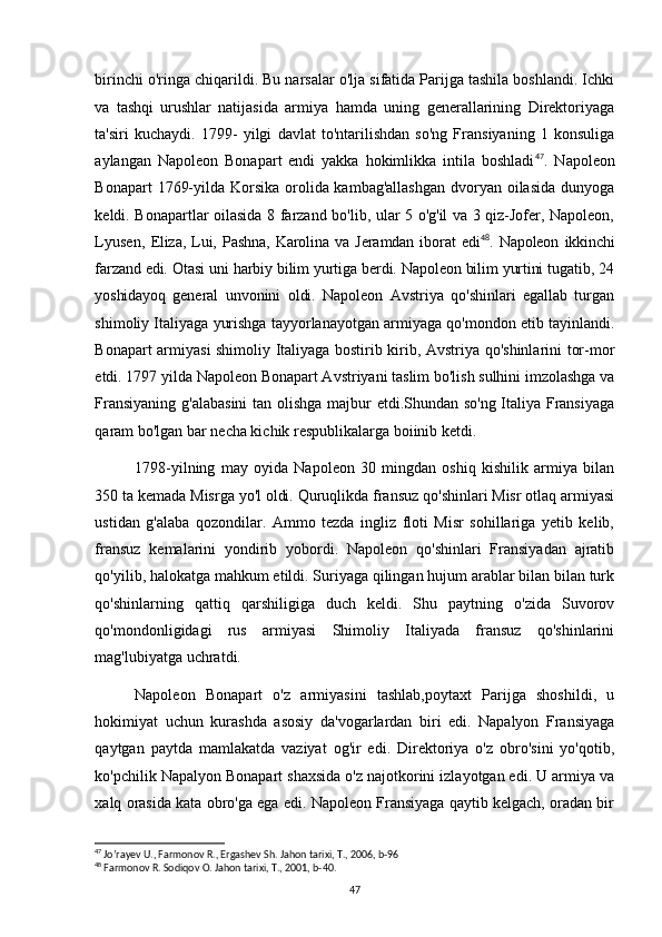 birinchi o'ringa chiqarildi. Bu narsalar o'lja sifatida Parijga tashila boshlandi. Ichki
va   tashqi   urushlar   natijasida   armiya   hamda   uning   generallarining   Direktoriyaga
ta'siri   kuchaydi.   1799-   yilgi   davlat   to'ntarilishdan   so'ng   Fransiyaning   1   konsuliga
aylangan   Napoleon   Bonapart   endi   yakka   hokimlikka   intila   boshladi 47
.   Napoleon
Bonapart  1769-yilda Korsika orolida kambag'allashgan  dvoryan oilasida  dunyoga
keldi. Bonapartlar oilasida 8 farzand bo'lib, ular 5 o'g'il va 3 qiz-Jofer, Napoleon,
Lyusen,   Eliza,   Lui,   Pashna,   Karolina   va   Jeramdan   iborat   edi 48
.   Napoleon   ikkinchi
farzand edi. Otasi uni harbiy bilim yurtiga berdi. Napoleon bilim yurtini tugatib, 24
yoshidayoq   general   unvonini   oldi.   Napoleon   Avstriya   qo'shinlari   egallab   turgan
shimoliy Italiyaga yurishga tayyorlanayotgan armiyaga qo'mondon etib tayinlandi.
Bonapart armiyasi shimoliy Italiyaga bostirib kirib, Avstriya qo'shinlarini tor-mor
etdi. 1797 yilda Napoleon Bonapart Avstriyani taslim bo'lish sulhini imzolashga va
Fransiyaning g'alabasini  tan olishga majbur etdi.Shundan so'ng Italiya Fransiyaga
qaram bo'lgan bar necha kichik respublikalarga boiinib ketdi. 
1798-yilning   may   oyida   Napoleon   30   mingdan   oshiq   kishilik   armiya   bilan
350 ta kemada Misrga yo'l oldi. Quruqlikda fransuz qo'shinlari Misr otlaq armiyasi
ustidan   g'alaba   qozondilar.   Ammo   tezda   ingliz   floti   Misr   sohillariga   yetib   kelib,
fransuz   kemalarini   yondirib   yobordi.   Napoleon   qo'shinlari   Fransiyadan   ajratib
qo'yilib, halokatga mahkum etildi. Suriyaga qilingan hujum arablar bilan bilan turk
qo'shinlarning   qattiq   qarshiligiga   duch   keldi.   Shu   paytning   o'zida   Suvorov
qo'mondonligidagi   rus   armiyasi   Shimoliy   Italiyada   fransuz   qo'shinlarini
mag'lubiyatga uchratdi. 
Napoleon   Bonapart   o'z   armiyasini   tashlab,poytaxt   Parijga   shoshildi,   u
hokimiyat   uchun   kurashda   asosiy   da'vogarlardan   biri   edi.   Napalyon   Fransiyaga
qaytgan   paytda   mamlakatda   vaziyat   og'ir   edi.   Direktoriya   o'z   obro'sini   yo'qotib,
ko'pchilik Napalyon Bonapart shaxsida o'z najotkorini izlayotgan edi. U armiya va
xalq orasida kata obro'ga ega edi. Napoleon Fransiyaga qaytib kelgach, oradan bir
47
 Jo’rayev U., Farmonov R., Ergashev Sh. Jahon tarixi, T., 2006, b-96
48
 Farmonov R. Sodiqov O. Jahon tarixi, T., 2001, b-40.
47 