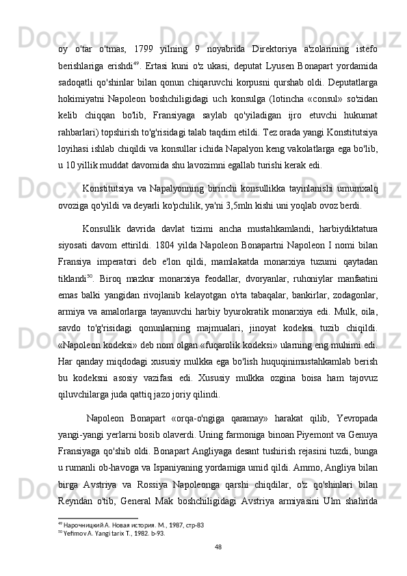 oy   o'tar   o'tmas,   1799   yilning   9   noyabrida   Direktoriya   a'zolarining   istefo
berishlariga   erishdi 49
.   Ertasi   kuni   o'z   ukasi,   deputat   Lyusen   Bonapart   yordamida
sadoqatli   qo'shinlar   bilan   qonun   chiqaruvchi   korpusni   qurshab   oldi.   Deputatlarga
hokimiyatni   Napoleon   boshchiligidagi   uch   konsulga   (lotincha   «consul»   so'zidan
kelib   chiqqan   bo'lib,   Fransiyaga   saylab   qo'yiladigan   ijro   etuvchi   hukumat
rahbarlari) topshirish to'g'risidagi talab taqdim etildi. Tez orada yangi Konstitutsiya
loyihasi ishlab chiqildi va konsullar ichida Napalyon keng vakolatlarga ega bo'lib,
u 10 yillik muddat davomida shu lavozimni egallab turishi kerak edi.
Konstitutsiya   va   Napalyonning   birinchi   konsullikka   tayinlanishi   umumxalq
ovoziga qo'yildi va deyarli ko'pchilik, ya'ni 3,5mln kishi uni yoqlab ovoz berdi.  
Konsullik   davrida   davlat   tizimi   ancha   mustahkamlandi,   harbiydiktatura
siyosati   davom   ettirildi.   1804   yilda   Napoleon   Bonapartni   Napoleon   I   nomi   bilan
Fransiya   imperatori   deb   e'lon   qildi,   mamlakatda   monarxiya   tuzumi   qaytadan
tiklandi 50
.   Biroq   mazkur   monarxiya   feodallar,   dvoryanlar,   ruhoniylar   manfaatini
emas   balki   yangidan   rivojlanib   kelayotgan   o'rta   tabaqalar,   bankirlar,   zodagonlar,
armiya   va   amalorlarga   tayanuvchi   harbiy   byurokratik   monarxiya   edi.   Mulk,   oila,
savdo   to'g'risidagi   qonunlarning   majmualari,   jinoyat   kodeksi   tuzib   chiqildi.
«Napoleon kodeksi» deb nom olgan «fuqarolik kodeksi» ularning eng muhimi edi.
Har  qanday  miqdodagi  xususiy   mulkka ega  bo'lish  huquqinimustahkamlab  berish
bu   kodeksni   asosiy   vazifasi   edi.   Xususiy   mulkka   ozgina   boisa   ham   tajovuz
qiluvchilarga juda qattiq jazo joriy qilindi.
Napoleon   Bonapart   «orqa-o'ngiga   qaramay»   harakat   qilib,   Yevropada
yangi- yangi yerlarni bosib olaverdi. Uning farmoniga binoan Piyemont va Genuya
Fransiyaga qo'shib oldi. Bonapart Angliyaga desant tushirish rejasini tuzdi, bunga
u rumanli ob-havoga va Ispaniyaning yordamiga umid qildi. Ammo, Angliya bilan
birga   Avstriya   va   Rossiya   Napoleonga   qarshi   chiqdilar,   o'z   qo'shinlari   bilan
Reyndan   o'tib,   General   Mak   boshchiligidagi   Avstriya   armiyasini   Ulm   shahrida
49
  Нарочницкий А. Новая история. М., 1987, стр-83
50
 Yefimov A. Yangi tarix T., 1982. b-93.
48 