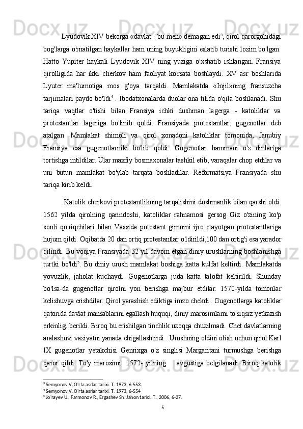 Lyudovik XIV bekorga «davlat - bu men» demagan edi 3
, qirol qarorgohidagi
bog'larga o'rnatilgan haykallar ham uning buyukligini eslatib turishi lozim bo'lgan.
Hatto   Yupiter   haykali   Lyudovik   XIV   ning   yuziga   o'xshatib   ishlangan.   Fransiya
qirolligida   har   ikki   cherkov   ham   faoliyat   ko'rsata   boshlaydi.   XV   asr   boshlarida
Lyuter   ma'lumotiga   mos   g'oya   tarqaldi.   Mamlakatda   «Injil»ning   fransuzcha
tarjimalari paydo bo'ldi 4
  . Ibodatxonalarda duolar ona tilida o'qila boshlanadi. Shu
tariqa   vaqtlar   o'tishi   bilan   Fransiya   ichki   dushman   lagerga   -   katoliklar   va
protestantlar   lageriga   bo'linib   qoldi.   Fransiyada   protestantlar,   gugenotlar   deb
atalgan.   Mamlakat   shimoli   va   qirol   xonadoni   katoliklar   tomonida,   Janubiy
Fransiya   esa   gugenotlarniki   bo'lib   qoldi.   Gugenotlar   hammani   o'z   dinlariga
tortishga  intildilar. Ular maxfiy bosmaxonalar tashkil etib, varaqalar chop etdilar va
uni   butun   mamlakat   bo'ylab   tarqata   boshladilar.   Reformatsiya   Fransiyada   shu
tariqa kirib keldi.
Katolik cherkovi protestantlikning tarqalishini dushmanlik bilan qarshi oldi.
1562   yilda   qirolning   qarindoshi,   katoliklar   rahnamosi   gersog   Giz   o'zining   ko'p
sonli   qo'riqchilari   bilan   Vassida   potestant   gimnini   ijro   etayotgan   protestantlariga
hujum qildi. Oqibatda 20 dan ortiq protestantlar o'ldirildi,100 dan ortig'i esa yarador
qilindi. Bu voqiya Fransiyada 32 yil davom etgan diniy urushlarning boshlanishga
turtki   bo'ldi 5
.   Bu   diniy   urush   mamlakat   boshiga   katta   kulfat   keltirdi.   Mamlakatda
yovuzlik,   jaholat   kuchaydi.   Gugenotlarga   juda   katta   talofat   keltirildi.   Shunday
bo'lsa-da   gugenotlar   qirolni   yon   berishga   majbur   etdilar.   1570-yilda   tomonlar
kelishuvga erishdilar. Qirol yarashish ediktiga imzo chekdi . Gugenotlarga katoliklar
qatorida davlat mansablarini egallash huquqi, diniy marosimlarni to'siqsiz yetkazish
erkinligi berildi. Biroq bu erishilgan tinchlik uzoqqa chuzilmadi. Chet davlatlarning
aralashuvi vaziyatni yanada chigallashtirdi . Urushning oldini olish uchun qirol Karl
IX   gugenotlar   yetakchisi   Genrixga   o'z   singlisi   Margaritani   turmushga   berishga
qaror   qildi.   To'y   marosimi     1572-   yilning         avgustiga   belgilanadi.   Biroq   katolik
3
 Semyonov V. O'rta asrlar tarixi. T. 1973, 6-553.
4
 Semyonov V. O'rta asrlar tarixi. T. 1973, 6-554
5
 Jo'rayev U., Farmonov R., Ergashev Sh. Jahon tarixi, T., 2006, 6-27.
5 
