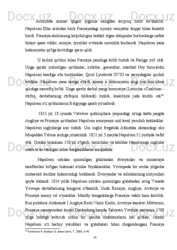 Armiyada   xizmat   qilgan   yigirma   mingdan   ko'proq   zobit   bo'shatildi.
Napoleon   Elba   orolidan   turib   Fransiyadagi   siyosiy   vaziyatni   diqqat   bilan   kuzatib
bordi. Fransiya aholisining ko'pchiligini tashkil etgan dehqonlar burbonlarga nafrat
bilane   qarar   edilar,   armiya,   ziyolilar   o'rtasida   norozilik   kuchaydi.   Napoleon   yana
hokimiyatni qo'lga kiritishga qaror qildi. 
U   kichik   qo'shin   bilan   Fransiya   janubiga   kelib   tushdi   va   Parijga   yo'l   oldi.
Unga   qarshi   yuborilgan   qo'shinlar,   zobitlar,   generallar,   marshal   Ney   birin-ketin
Napoleon   tarafiga   o'ta   boshladilar.   Qirol   Lyudovik   XVIII   va   saroydagilar   qochib
ketdilar.   Napoleon   yana   taxtga   o'tirdi,   ammo   u   hokimiyatni   atigi   yuz   kun   idora
qilishga muvofiq bo'ldi. Unga qarshi darhol yangi komissiya (Lotincha «Coalituo» -
ittifoq,   davlatlarning   ittifoqini   bildiradi)   tuzildi,   koalitsiya   juda   kuchli   edi 58
.
Napoleon  o'z qo'shinlarini Belgiyaga qarab yo'naltirdi.
1815   yil   18   iyunda   Vaterloo   qishloqchasi   yaqinidagi   so'ngi   katta   jangda
Angliya va Prussiya qo'shinlari Napoleon armiyasini uzil-kesil yanchib tashladilar.
Napoleon   inglizlarga   asir   tushdi.   Uni   ingliz   fregatida   Atlantika   okeanidagi   olis
Muqaddas Yelena oroliga jo'natishdi. 1821 yil 5 mayda Napoleon 52 yoshida vafot
etdi. Oradan taxminan 150 yil o'tgach, tarixchilar va tabiblar Napoleonga inglizlar
sekin ta'sir etadigan zahar berganliklarini aniqladilar.
Napoleon   ustidan   qozonilgan   g'alabadan   dvoryanlar   va   monarxiya
tarafdorlari   bo'lgan   hukumat   a'zolar   foydalandilar.   Yevropada   bir   necha   yilgacha
mutaassib kuchlar hukmronligi boshlandi. Dvoryanlar va sulolalarning imtiyozlari
qayta   tiklandi.   1814   yilda   Napoleon   ustidan   qozonilgan   g'alabadan   so'ng   Venada
Yevropa   davlatlarining   kongresi   o'tkazildi.   Unda   Rossiya,   Angliya,   Avstriya   va
Prussiya   asosiy   rol   o'ynadilar.   Maxfiy   kengashlarga   Fransiya   vakili   ham   kiritildi.
Rus podshosi Aleksandr I Angliya Bosh Vaziri Kaslri, Avstriya kansleri Metternix,
Prussiya namoyondasi knyaz Gardenberg hamda Taleyran Yevropa xaritasini 1789
yilga   holatga   keltirish   uchun   bir   qancha   muammolarni   hal   qildilar,   chunki
Napoleon   o'z   harbiy   yurishlari   va   g'alabalari   bilan   chegaralangani   Fransiya
58
 Farmonov R. Sodiqov O. Jahon tarixi, T., 2001, b-45
54 