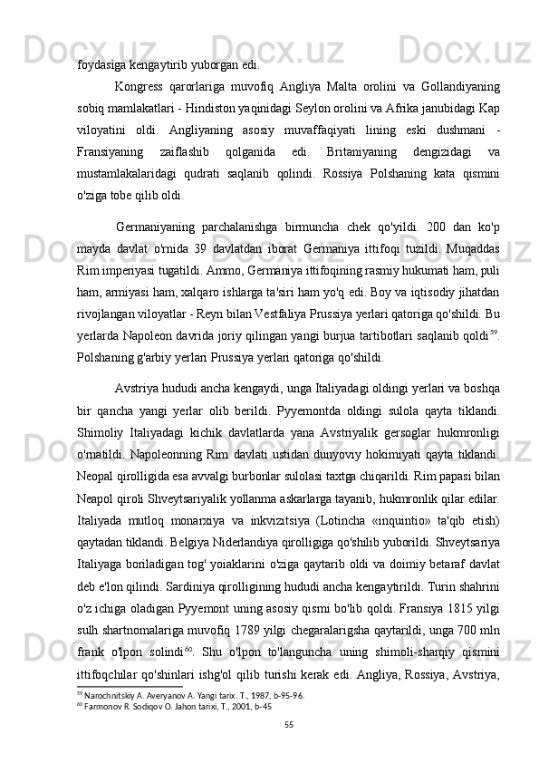 foydasiga kengaytirib yuborgan edi.
Kongress   qarorlariga   muvofiq   Angliya   Malta   orolini   va   Gollandiyaning
sobiq mamlakatlari - Hindiston yaqinidagi Seylon orolini va Afrika janubidagi Kap
viloyatini   oldi.   Angliyaning   asosiy   muvaffaqiyati   lining   eski   dushmani   -
Fransiyaning   zaiflashib   qolganida   edi.   Britaniyaning   dengizidagi   va
mustamlakalaridagi   qudrati   saqlanib   qolindi.   Rossiya   Polshaning   kata   qismini
o'ziga  tobe qilib oldi.
Germaniyaning   parchalanishga   birmuncha   chek   qo'yildi.   200   dan   ko'p
mayda   davlat   o'rnida   39   davlatdan   iborat   Germaniya   ittifoqi   tuzildi.   Muqaddas
Rim  imperiyasi tugatildi. Ammo, Germaniya ittifoqining rasmiy hukumati ham, puli
ham,  armiyasi ham, xalqaro ishlarga ta'siri ham yo'q edi. Boy va iqtisodiy jihatdan
rivojlangan viloyatlar - Reyn bilan Vestfaliya Prussiya yerlari qatoriga qo'shildi. Bu
yerlarda Napoleon davrida joriy qilingan yangi burjua tartibotlari saqlanib qoldi 59
.
Polshaning g'arbiy yerlari Prussiya yerlari qatoriga qo'shildi.
Avstriya hududi ancha kengaydi, unga Italiyadagi oldingi yerlari va boshqa
bir   qancha   yangi   yerlar   olib   berildi.   Pyyemontda   oldingi   sulola   qayta   tiklandi.
Shimoliy   Italiyadagi   kichik   davlatlarda   yana   Avstriyalik   gersoglar   hukmronligi
o'rnatildi.   Napoleonning   Rim   davlati   ustidan   dunyoviy   hokimiyati   qayta   tiklandi.
Neopal qirolligida esa avvalgi burbonlar sulolasi taxtga chiqarildi. Rim papasi bilan
Neapol qiroli Shveytsariyalik yollanma askarlarga tayanib, hukmronlik qilar edilar.
Italiyada   mutloq   monarxiya   va   inkvizitsiya   (Lotincha   «inquintio»   ta'qib   etish)
qaytadan tiklandi. Belgiya Niderlandiya qirolligiga qo'shilib yuborildi. Shveytsariya
Italiyaga boriladigan tog' yoiaklarini o'ziga qaytarib oldi va doimiy betaraf davlat
deb e'lon qilindi. Sardiniya qirolligining hududi ancha kengaytirildi. Turin shahrini
o'z ichiga oladigan Pyyemont uning asosiy qismi bo'lib qoldi. Fransiya 1815 yilgi
sulh shartnomalariga muvofiq 1789 yilgi chegaralarigsha qaytarildi, unga 700 mln
frank   o'lpon   solindi 60
.   Shu   o'lpon   to'languncha   uning   shimoli-sharqiy   qismini
ittifoqchilar  qo'shinlari  ishg'ol  qilib turishi   kerak  edi.  Angliya, Rossiya,  Avstriya,
59
 Narochnitskiy A. Averyanov A. Yangi tarix.  T., 1987, b-95-96.
60
 Farmonov R. Sodiqov O. Jahon tarixi, T., 2001, b-45
55 