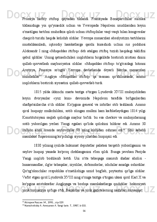 Prussiya   harbiy   ittifoqi   qaytadan   tiklandi.   Fransiyada   Bonapartchilar   sulolasi
tiklanishiga   yoi   qo'ymaslik   uchun   va   Yevropada   Napoleon   urushlaridan   keyin
o'rnatilgan tartibni muhofaza qilish uchun ittifoqchilar vaqt-vaqti bilan kongresslar
chaqirib turishi haqida kelishib oldilar. Yevropa monarxlari absolyutizm tartiblarini
mustahkamlash,   iqtisodiy   harakatlarga   qarshi   kurashish   uchun   rus   podshosi
Aleksandr   I   ning   «Muqaddas   ittifoq»   deb   atalgan   ittifoq   tuzish   haqidagi   taklifini
qabul qildilar. Uning qatnashchilari inqiloblarni birgalikda bostirish xristian dinini
qullab-quvvatlash   majburiyatini   oldilar.   «Muqaddas   ittifoq»   to'g'risidagi   bitimni
Avstriya,   Prussiya   so'ngra   Yevropa   davlatlarida   deyarli   barcha   monarxlari
imzoladilar 61
.   Angliya   «Muqaddas   ittifoq»   qa   rasman   qo'shilmasada,   ammo
inqiloblarni bostirish siyosatini qullab-quvvatlab turdi.
1815   yilda   ikkinchi   marta   taxtga   o'tirgan   Lyudovik   XVIII   muhojirlikdan
keyin   dvoryanlar   «yuz   kun»   davomida   Napoleon   tarafida   bo'lganlardan
shafqatsizlarcha   o'ch   oldilar.   Ko'pgina   general   va   zobitlar   otib   tashlandi.   Ammo
qirol   huquqiy   mulkchilikni,   sotib   olingan   mulkni   ham   kafolatlaydigan   1814   yilgi
Konstitutsiyani   saqlab   qolishga   majbur   bo'ldi.   bu   esa   cherkov   va   muhojirlarning
sotib   yuborilgan   yerlari   Yangi   egalari   qo'lida   qolishini   bildirar   edi.   Ammo   30
million   aholi   orasida   saylovchilar   90   ming   kishidan   oshmas   edi 62
.   Shu   sababli
mamlakat fuqarosining ko'pchiligi siyosiy jihatdan huquqsiz edi.
1830 yilning iyulida hukumat deputatlar  palatasi  tarqatib yuborilganini va
saylov   huquqi   yanada   ko'proq   cheklanganini   e'lon   qildi.   Bunga   javoban   Parijda
Yangi   inqilob   boshlanib   ketdi.   Uni   o'rta   tabaqaga   mansub   shahar   aholisi   -
hunarmandlar, ilg'or tabaqalar, ziyolilar, do'kondorlar, ishchilar amalga oshirdilar.
Qo'zg'olonchilar   respublika   o'rnatilishiga   umid   bog'lab,   poytaxtni   qo'lga   oldilar.
Vafot etgan qirol Lyudovik XVIII ning o'rniga taxtga o'tirgan ukasi qirol Karl X va
ko'pgina   aristokratlar   Angliyaga   va   boshqa   mamlakatlarga   qochdilar.   hokimiyati
yirik burjuaziya qo'liga o'tdi. Bankirlar va yirik gazetalarning nashrlari muvaqqat
61
  История   России .  М ., 1995.,  стр -119.
62
 Narochnitskiy A. Averyanov A. Yangi tarix. T., 1987, b-115.
56 