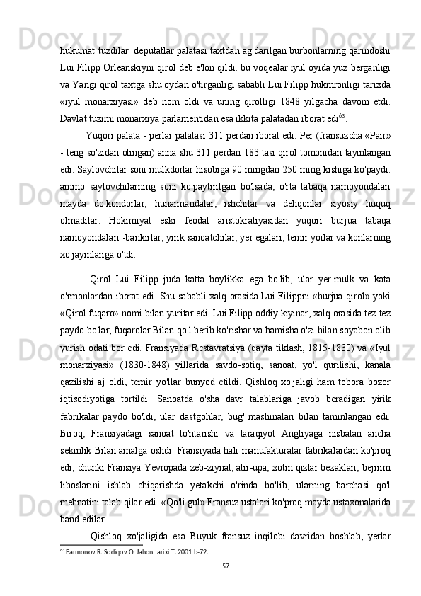 hukumat tuzdilar. deputatlar palatasi  taxtdan ag'darilgan burbonlarning qarindoshi
Lui Filipp Orleanskiyni qirol deb e'lon qildi. bu voqealar iyul oyida yuz berganligi
va Yangi qirol taxtga shu oydan o'tirganligi sababli Lui Filipp hukmronligi tarixda
«iyul   monarxiyasi»   deb   nom   oldi   va   uning   qirolligi   1848   yilgacha   davom   etdi.
Davlat tuzimi monarxiya parlamentidan esa ikkita palatadan iborat edi 63
. 
Yuqori palata - perlar palatasi 311 perdan iborat edi.  Per (fransuzcha «Pair»
- teng so'zidan   olingan) anna shu 311 perdan 183 tasi qirol tomonidan tayinlangan
edi. Saylovchilar  soni mulkdorlar hisobiga 90 mingdan 250 ming kishiga ko'paydi.
ammo   saylovchilarning   soni   ko'paytirilgan   bo'lsada,   o'rta   tabaqa   namoyondalari
mayda   do'kondorlar,   hunarmandalar,   ishchilar   va   dehqonlar   siyosiy   huquq
olmadilar.   Hokimiyat   eski   feodal   aristokratiyasidan   yuqori   burjua   tabaqa
namoyondalari -bankirlar, yirik sanoatchilar, yer egalari, temir yoilar va konlarning
xo'jayinlariga o'tdi.
Qirol   Lui   Filipp   juda   katta   boylikka   ega   bo'lib,   ular   yer-mulk   va   kata
o'rmonlardan iborat edi. Shu sababli xalq orasida Lui Filippni «burjua qirol» yoki
«Qirol fuqaro» nomi bilan yuritar edi. Lui Filipp oddiy kiyinar, xalq orasida tez-tez
paydo bo'lar, fuqarolar Bilan qo'l berib ko'rishar va hamisha o'zi bilan soyabon olib
yurish odati bor edi. Fransiyada Restavratsiya (qayta tiklash, 1815-1830) va «Iyul
monarxiyasi»   (1830-1848)   yillarida   savdo-sotiq,   sanoat,   yo'l   qurilishi,   kanala
qazilishi   aj   oldi,   temir   yo'llar   bunyod   etildi.   Qishloq   xo'jaligi   ham   tobora   bozor
iqtisodiyotiga   tortildi.   Sanoatda   o'sha   davr   talablariga   javob   beradigan   yirik
fabrikalar   paydo   bo'ldi,   ular   dastgohlar,   bug'   mashinalari   bilan   taminlangan   edi.
Biroq,   Fransiyadagi   sanoat   to'ntarishi   va   taraqiyot   Angliyaga   nisbatan   ancha
sekinlik Bilan amalga oshdi. Fransiyada hali manufakturalar fabrikalardan ko'proq
edi, chunki Fransiya Yevropada zeb-ziynat, atir-upa, xotin qizlar bezaklari, bejirim
liboslarini   ishlab   chiqarishda   yetakchi   o'rinda   bo'lib,   ularning   barchasi   qo'l
mehnatini talab qilar edi. «Qo'li gul» Fransuz ustalari ko'proq mayda ustaxonalarida
band edilar.
Qishloq   xo'jaligida   esa   Buyuk   fransuz   inqilobi   davridan   boshlab,   yerlar
63
 Farmonov R. Sodiqov O. Jahon tarixi T. 2001 b-72.
57 