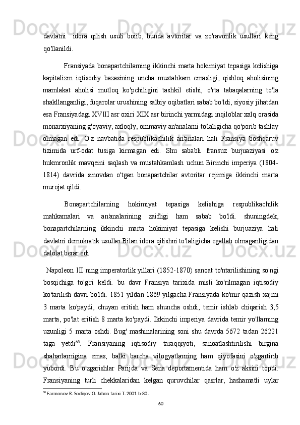 davlatni     idora   qilish   usuli   boiib,   bunda   avtoritar   va   zo'ravonlik   usullari   keng
qo'llanildi.
Fransiyada   bonapartchilarning  ikkinchi  marta  hokimiyat   tepasiga   kelishiga
kapitalizm   iqtisodiy   bazasining   uncha   mustahkam   emasligi,   qishloq   aholisining
mamlakat   aholisi   mutloq   ko'pchiligini   tashkil   etishi,   o'rta   tabaqalarning   to'la
shakllanganligi, fuqarolar urushining salbiy oqibatlari sabab bo'ldi, siyosiy jihatdan
esa Fransiyadagi XVIII asr oxiri XIX asr birinchi yarmidagi inqiloblar xalq orasida
monarxiyaning g'oyaviy, axloqly, ommaviy an'analarni to'laligicha qo'porib tashlay
olmagan   edi.   O'z   navbatida   respublikachilik   an'analari   hali   Fransiya   boshqaruv
tizimida   urf-odat   tusiga   kirmagan   edi.   Shu   sababli   fransuz   burjuaziyasi   o'z
hukmronlik   mavqeini   saqlash   va   mustahkamlash   uchun   Birinchi   imperiya   (1804-
1814)   davrida   sinovdan   o'tgan   bonapartchilar   avtoritar   rejimiga   ikkinchi   marta
murojat qildi.
Bonapartchilarning   hokimiyat   tepasiga   kelishiga   respublikachilik
mahkamalari   va   an'analarining   zaifligi   ham   sabab   bo'ldi.   shuningdek,
bonapartchilarning   ikkinchi   marta   hokimiyat   tepasiga   kelishi   burjuaziya   hali
davlatni  demokratik usullar Bilan idora qilishni to'laligicha egallab olmaganligidan
dalolat berar edi.
Napoleon III ning imperatorlik yillari  (1852-1870)  sanoat  to'ntarilishining so'ngi
bosqichiga   to'g'ri   keldi.   bu   davr   Fransiya   tarixida   misli   ko'rilmagan   iqtisodiy
ko'tarilish davri bo'ldi. 1851 yildan 1869 yilgacha Fransiyada ko'mir qazish xajmi
3   marta   ko'paydi,   chuyan   eritish   ham   shuncha   oshdi,   temir   ishlab   chiqarish   3,5
marta, po'lat eritish 8 marta ko'paydi. Ikkinchi  imperiya davrida temir  yo'llarning
uzunligi   5   marta   oshdi.   Bug'   mashinalarining   soni   shu   davrda   5672   tadan   26221
taga   yetdi 68
.   Fransiyaning   iqtisodiy   taraqqiyoti,   sanoatlashtirilishi   birgina
shaharlarnigina   emas,   balki   barcha   vilogyatlarning   ham   qiyofasini   o'zgartirib
yubordi.   Bu   o'zgarishlar   Parijda   va   Sena   deportamentida   ham   o'z   aksini   topdi.
Fransiyaning   turli   chekkalaridan   kelgan   quruvchilar   qasrlar,   hashamatli   uylar
68
 Farmonov R. Sodiqov O. Jahon tarixi T. 2001 b- 80 .
60 