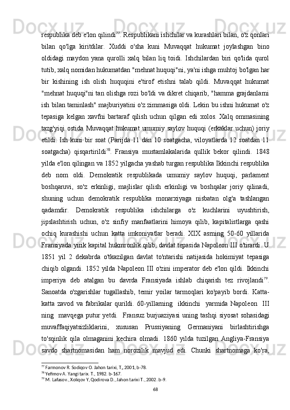 respublika deb e'lon qilindi 77
. Respublikani ishchilar va kurashlari bilan, o'z qonlari
bilan   qo'lga   kiritdilar.   Xuddi   o'sha   kuni   Muvaqqat   hukumat   joylashgan   bino
oldidagi   maydon   yana   qurolli   xalq   bilan   liq   toidi.   Ishchilardan   biri   qo'lida   qurol
tutib, xalq nomidan hukumatdan "mehnat huquqi"ni, ya'ni ishga muhtoj bo'lgan har
bir   kishining   ish   olish   huquqini   e'tirof   etishni   talab   qildi.   Muvaqqat   hukumat
"mehnat huquqi"ni tan olishga rozi bo'ldi va dikret chiqarib, "hamma grajdanlarni
ish bilan taminlash" majburiyatini o'z zimmasiga oldi. Lekin bu ishni hukumat o'z
tepasiga   kelgan   xavfni   bartaraf   qilish   uchun   qilgan   edi   xolos.   Xalq   ommasining
tazg'yiqi   ostida   Muvaqqat  hukumat  umumiy  saylov  huquqi   (erkaklar   uchun)  joriy
etildi.  Ish   kuni   bir   soat   (Parijda   11   dan   10   soatgacha,   viloyatlarda   12   soatdan   11
soatgacha)   qisqartirildi 78
.   Fransiya   mustamlakalarida   qullik   bekor   qilindi.   1848
yilda e'lon qilingan va 1852 yilgacha yashab turgan respublika Ikkinchi respublika
deb   nom   oldi.   Demokratik   respublikada   umumiy   saylov   huquqi,   parlament
boshqaruvi,   so'z   erkinligi,   majlislar   qilish   erkinligi   va   boshqalar   joriy   qilinadi,
shuning   uchun   demokratik   respublika   monarxiyaga   nisbatan   olg'a   tashlangan
qadamdir.   Demokratik   respublika   ishchilarga   o'z   kuchlarini   uyushtirish,
jipslashtirish   uchun,   o'z   sinfiy   manfaatlarini   himoya   qilib,   kapitalistlarga   qashi
ochiq   kurashishi   uchun   katta   imkoniyatlar   beradi.   XIX   asrning   50-60   yillarida
Fransiyada yirik kapital hukmronlik qilib, davlat tepasida Napoleon III o'tirardi. U
1851   yil   2   dekabrda   o'tkazilgan   davlat   to'ntarishi   natijasida   hokimiyat   tepasiga
chiqib  olgandi.  1852  yilda  Napoleon  III   o'zini  imperator  deb   e'lon  qildi.  Ikkinchi
imperiya   deb   atalgan   bu   davrda   Fransiyada   ishlab   chiqarish   tez   rivojlandi 79
.
Sanoatda   o'zgarishlar   tugallashib,   temir   yoilar   tarmoqlari   ko'payib   bordi.   Katta-
katta   zavod   va   fabrikalar   qurildi.   60-yillarning     ikkinchi     yarmida   Napoleon     III
ning     mavqega   putur   yetdi.     Fransuz   burjuaziyasi   uning   tashqi   siyosat   sohasidagi
muvaffaqiyatsizliklarini,   xususan   Prussiyaning   Germaniyani   birlashtirishga
to'sqinlik   qila   olmaganini   kechira   olmadi.   1860   yilda   tuzilgan   Angliya-Fransiya
savdo   shartnomasidan   ham   norozilik   mavjud   edi.   Chunki   shartnomaga   ko'ra,
77
 Farmonov R. Sodiqov O. Jahon tarixi, T„ 2001, b-78.
78
 Yefimov A. Yangi tarix. T., 1982. b-167.
79
 M. Lafasov., Xoliqov Y, Qodirova D., Jahon tarixi T., 2002. b-9.
68 