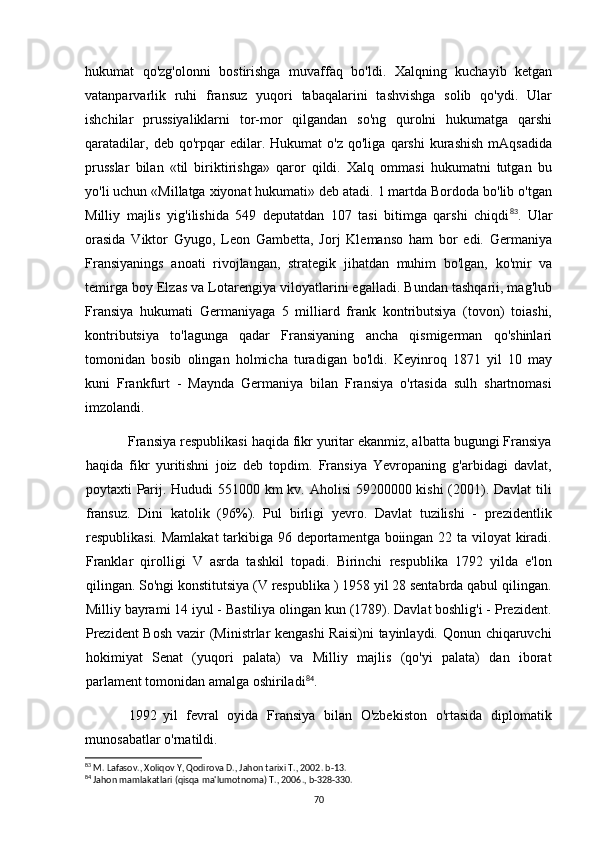 hukumat   qo'zg'olonni   bostirishga   muvaffaq   bo'ldi.   Xalqning   kuchayib   ketgan
vatanparvarlik   ruhi   fransuz   yuqori   tabaqalarini   tashvishga   solib   qo'ydi.   Ular
ishchilar   prussiyaliklarni   tor-mor   qilgandan   so'ng   qurolni   hukumatga   qarshi
qaratadilar,   deb   qo'rpqar   edilar.   Hukumat   o'z   qo'liga   qarshi   kurashish   mAqsadida
prusslar   bilan   «til   biriktirishga»   qaror   qildi.   Xalq   ommasi   hukumatni   tutgan   bu
yo'li uchun «Millatga xiyonat hukumati» deb atadi. 1 martda Bordoda bo'lib o'tgan
Milliy   majlis   yig'ilishida   549   deputatdan   107   tasi   bitimga   qarshi   chiqdi 83
.   Ular
orasida   Viktor   Gyugo,   Leon   Gambetta,   Jorj   Klemanso   ham   bor   edi.   Germaniya
Fransiyanings   anoati   rivojlangan,   strategik   jihatdan   muhim   bo'lgan,   ko'mir   va
temirga boy Elzas va Lotarengiya viloyatlarini egalladi. Bundan tashqarii, mag'lub
Fransiya   hukumati   Germaniyaga   5   milliard   frank   kontributsiya   (tovon)   toiashi,
kontributsiya   to'lagunga   qadar   Fransiyaning   ancha   qismigerman   qo'shinlari
tomonidan   bosib   olingan   holmicha   turadigan   bo'ldi.   Keyinroq   1871   yil   10   may
kuni   Frankfurt   -   Maynda   Germaniya   bilan   Fransiya   o'rtasida   sulh   shartnomasi
imzolandi.
Fransiya respublikasi haqida fikr yuritar ekanmiz, albatta bugungi Fransiya
haqida   fikr   yuritishni   joiz   deb   topdim.   Fransiya   Yevropaning   g'arbidagi   davlat,
poytaxti Parij. Hududi  551000 km  kv. Aholisi  59200000 kishi  (2001). Davlat  tili
fransuz.   Dini   katolik   (96%).   Pul   birligi   yevro.   Davlat   tuzilishi   -   prezidentlik
respublikasi. Mamlakat  tarkibiga 96 deportamentga boiingan 22 ta viloyat kiradi.
Franklar   qirolligi   V   asrda   tashkil   topadi.   Birinchi   respublika   1792   yilda   e'lon
qilingan. So'ngi konstitutsiya (V respublika ) 1958 yil 28 sentabrda qabul qilingan.
Milliy bayrami 14 iyul - Bastiliya olingan kun (1789). Davlat boshlig'i - Prezident.
Prezident  Bosh vazir (Ministrlar kengashi  Raisi)ni  tayinlaydi. Qonun chiqaruvchi
hokimiyat   Senat   (yuqori   palata)   va   Milliy   majlis   (qo'yi   palata)   dan   iborat
parlament tomonidan amalga oshiriladi 84
.
1992 yil   fevral   oyida   Fransiya   bilan   O'zbekiston   o'rtasida   diplomatik
munosabatlar o'rnatildi.
83
 M. Lafasov., Xoliqov Y, Qodirova D., Jahon tarixi T., 2002. b-13.
84
 Jahon mamlakatlari (qisqa ma'lumotnoma) T., 2006., b-328-330.
70 