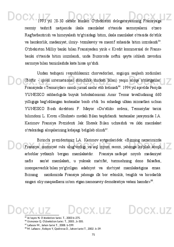 1993 yil   28-30   oktabr   kunlari   O'zbekiston   delegatsiyasining   Fransiyaga
rasmiy   tashrifi   natijasida   ikala   mamlakat   o'rtasida   sarmoyalarni   o'zaro
Rag'batlantirish va himoyalash to'g'risidagi bitim, ikala mamlakat o'rtasida do'stlik
va  hamkorlik, madaniyat,  ilmiy-   texnikaviy  va maorif  sohasida   bitim   imzolandi 85
.
O'zbekiston   Milliy   banki   bilan   Fransiyadan   yirik   «   Kredit   kommersial   de   Frans»
banki   o'rtasida   bitim   imzolandi,   unda   Buxoroda   neftni   qayta   ishlash   zavodini
sarmoya bilan taminlashda kata hissa qo'shdi.
Undan   tashqarii   respublikamiz   chorvadorlari,   sogiiqni   saqlash   xodimlari
(Bofur   -   ipsen   internatsional   dorichilik   shirkati   bilan)   yaqin   aloqa   o'rnatganlar.
Fransiyada «Temuriylar» nomli jurnal nashr etib kelinadi 86
. 1994 yil aprelda Parijda
YUNESKO   rahbarligida   buyuk   bobokalonimiz   Amir   Temur   tavalludining   660
yilligiga   bag'ishlangan   tantanalar   boiib   o'tdi.   bu   sohadagi   ulkan   xizmatlari   uchun
YUNESKO   Bosh   direktorii   F.   Mayor   «Do'stlik»   ordeni,   Temuriylar   tarixi
bilimdoni   L. Keren «Shuhrat» medali Bilan taqdirlandi. tantanalar jarayonida I.A.
Karimov   Fransiya   Prezidenti   Jak   Sherak   Bilan   uchrashdi   va   ikki   mamlakat
o'rtaksidagi aloqalarining kelajagi belgilab olindi 87
.
Birinchi   prezidentimiz   LA.   Karimov   aytganlaridek:   «Bizning   nazarimizda
Fransiya   - insoniyat   ruhi   ulug'vorligi   va   aql   ziyosi   ramzi,   jahonga   ko'plab   atoqli
arboblar   yetkazib     bergan     mamlakatdir.       Fransiya   nafaqat     noyob     madaniyat
nafis     san'at   mamlakati,   u   yuksak   ma'rifat,   turmushning   dono   falsafasi,
insonparvarlik bilan yo'g'irilgan   adabiyot   va   she'riyat   mamlakatigina   emas.
Bizning       nazdimizda   Fransiya   jahonga   ilk   bor   erkinlik,   tenglik   va   birodarlik
singari oliy maqsadlarni in'om etgan zamonaviy demokratiya vatani hamdir» 88
.
85
 Jo'rayev N. O'zbekiston tarixi. T., 2003 b-275.
86
 Usmonov Q. O'zbekiston tarixi. T., 2003., b-305.
87
 Lafasov M., Jahon tarixi T., 2008. b-199.
88
 M. Lafasov., Xoliqov Y, Qodirova D., Jahon tarixi T., 2002. b-39.
71 