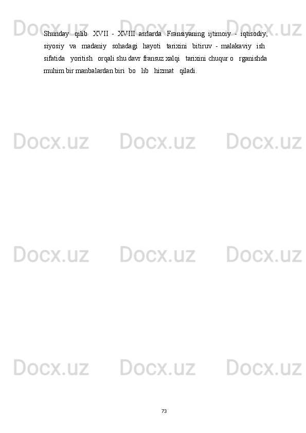 Shunday   qilib   XVII  -  XVIII  asrlarda   Fransiyaning  ijtimoiy  -  iqtisodiy,   
siyosiy   va   madaniy   sohadagi   hayoti   tarixini   bitiruv  -  malakaviy   ish   
sifatida   yoritish   orqali shu davr fransuz xalqi   tarixini chuqur o rganishda 
muhim bir manbalardan biri  bo lib   hizmat   qiladi.            	
   
73 