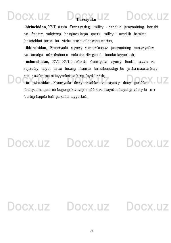                      Tavsiyalar
- birinchidan,  XVII  asrda   Fransiyadagi   milliy  -  ozodlik   jarayonining   borishi
va   fransuz   xalqining   bosqinchilarga   qarshi   milliy  -  ozodlik   harakati   
bosqichlari  tarixi  bo yicha  brashuralar chop ettirish;
- ikkinchidan,    Fransiyada   siyosiy   markazlashuv   jarayonining   xususiyatlari   
va   amalga   oshirilishini o zida aks ettirgan al bomlar tayyorlash;	
 
- uchunchidan,    XVII-XVIII  asrlarda   Fransiyada   siyosiy   feodal   tuzum   va   
iqtisodiy   hayot   tarixi   hozirgi   fransuz   tarixshunosligi  bo yicha maxsus kurs 	

ma ruzalar matni tayyorlashda keng foydalanish;	

-to rtinchidan, 
  Fransiyada   diniy   urushlar   va   siyosiy   diniy   guruhlar   
faoliyati natijalarini bugungi kundagi tinchlik va osayishta hayotga salbiy ta siri 	

borligi haqida turli plakatlar tayyorlash.
74 